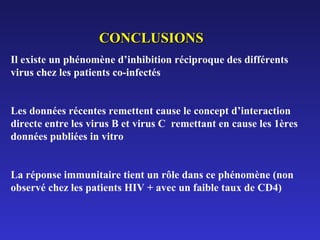 CONCLUSIONS
Il existe un phénomène d’inhibition réciproque des différents
virus chez les patients co-infectés
Les données récentes remettent cause le concept d’interaction
directe entre les virus B et virus C remettant en cause les 1ères
données publiées in vitro
La réponse immunitaire tient un rôle dans ce phénomène (non
observé chez les patients HIV + avec un faible taux de CD4)

 