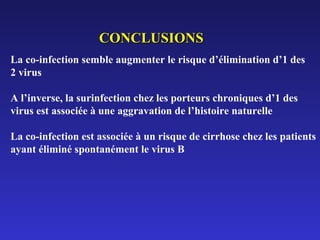 CONCLUSIONS
La co-infection semble augmenter le risque d’élimination d’1 des
2 virus
A l’inverse, la surinfection chez les porteurs chroniques d’1 des
virus est associée à une aggravation de l’histoire naturelle
La co-infection est associée à un risque de cirrhose chez les patients
ayant éliminé spontanément le virus B

 