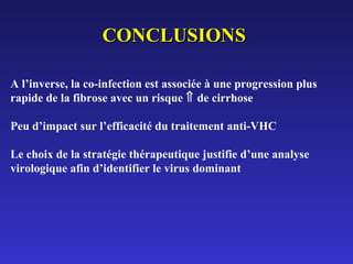 CONCLUSIONS
A l’inverse, la co-infection est associée à une progression plus
rapide de la fibrose avec un risque ⇑ de cirrhose
Peu d’impact sur l’efficacité du traitement anti-VHC
Le choix de la stratégie thérapeutique justifie d’une analyse
virologique afin d’identifier le virus dominant

 