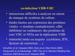 co-infection VHB-VHC
• interactions difficiles à analyser en raison
du manque de systèmes de culture
• études basées sur expression des protéines
virales → résultats contradictoires: effet
inhibiteur ou «enhancer» des protéines de
core VHC et NS5a sur la réplication VHB
• immunité innée ou acquise (cytokines, IFN,
facteurs de restriction …)
Schuttler et al J Hepatol 2002; Chen et al J Biol Chem 2003;
Pasquinelli et al Hepatology 1997; Pan et al Biochem Biophys Res
Commun 2007;Brass et al J Hepatol 2009

 