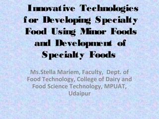 Innovative Technologies
f or Developing Specialty
Food Using Minor Foods
   and Development of
     Specialty Foods
                   
 Ms.Stella Mariem, Faculty,  Dept. of 
Food Technology, College of Dairy and 
  Food Science Technology, MPUAT, 
              Udaipur
 