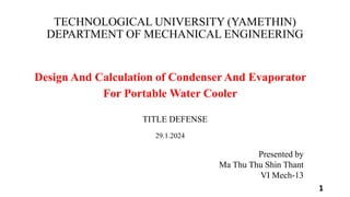 TECHNOLOGICAL UNIVERSITY (YAMETHIN)
DEPARTMENT OF MECHANICAL ENGINEERING
Design And Calculation of Condenser And Evaporator
For Portable Water Cooler
1
Presented by
Ma Thu Thu Shin Thant
VI Mech-13
TITLE DEFENSE
29.1.2024
 