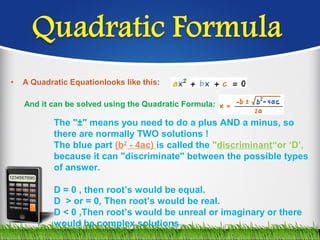 • A Quadratic Equationlooks like this:
And it can be solved using the Quadratic Formula:
The "±" means you need to do a plus AND a minus, so
there are normally TWO solutions !
The blue part (b2
- 4ac) is called the "discriminant“or ‘D’,
because it can "discriminate" between the possible types
of answer.
D = 0 , then root’s would be equal.
D > or = 0, Then root’s would be real.
D < 0 ,Then root’s would be unreal or imaginary or there
would be complex solutions .
 