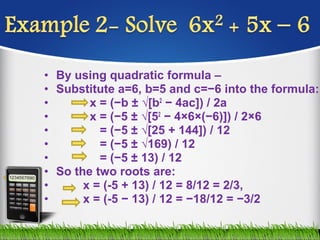 • By using quadratic formula –
• Substitute a=6, b=5 and c=−6 into the formula:
• x = (−b ± √[b2
− 4ac]) / 2a
• x = (−5 ± √[52
− 4×6×(−6)]) / 2×6
• = (−5 ± √[25 + 144]) / 12
• = (−5 ± √169) / 12
• = (−5 ± 13) / 12
• So the two roots are:
• x = (-5 + 13) / 12 = 8/12 = 2/3,
• x = (-5 − 13) / 12 = −18/12 = −3/2
 