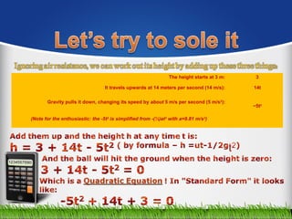 The height starts at 3 m: 3
It travels upwards at 14 meters per second (14 m/s): 14t
Gravity pulls it down, changing its speed by about 5 m/s per second (5 m/s2
):
−5t2
(Note for the enthusiastic: the -5t2
is simplified from -(½)at2
with a=9.81 m/s2
)
 