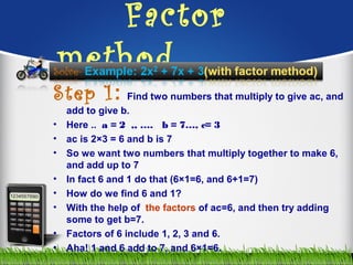 Factor
method……………
Step 1: Find two numbers that multiply to give ac, and
add to give b.
• Here .. a = 2 ,, …. b = 7…, c= 3
• ac is 2×3 = 6 and b is 7
• So we want two numbers that multiply together to make 6,
and add up to 7
• In fact 6 and 1 do that (6×1=6, and 6+1=7)
• How do we find 6 and 1?
• With the help of the factors of ac=6, and then try adding
some to get b=7.
• Factors of 6 include 1, 2, 3 and 6.
• Aha! 1 and 6 add to 7, and 6×1=6.
 