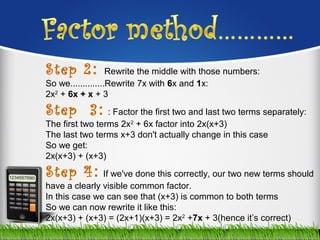 Step 2:  Rewrite the middle with those numbers:
So we..............Rewrite 7x with 6x and 1x:
2x2
 + 6x + x + 3
Step 3: : Factor the first two and last two terms separately:
The first two terms 2x2
 + 6x factor into 2x(x+3)
The last two terms x+3 don't actually change in this case
So we get:
2x(x+3) + (x+3)
Step 4: If we've done this correctly, our two new terms should 
have a clearly visible common factor.
In this case we can see that (x+3) is common to both terms
So we can now rewrite it like this:
2x(x+3) + (x+3) = (2x+1)(x+3) = 2x2
 +7x + 3(hence it’s correct)
 