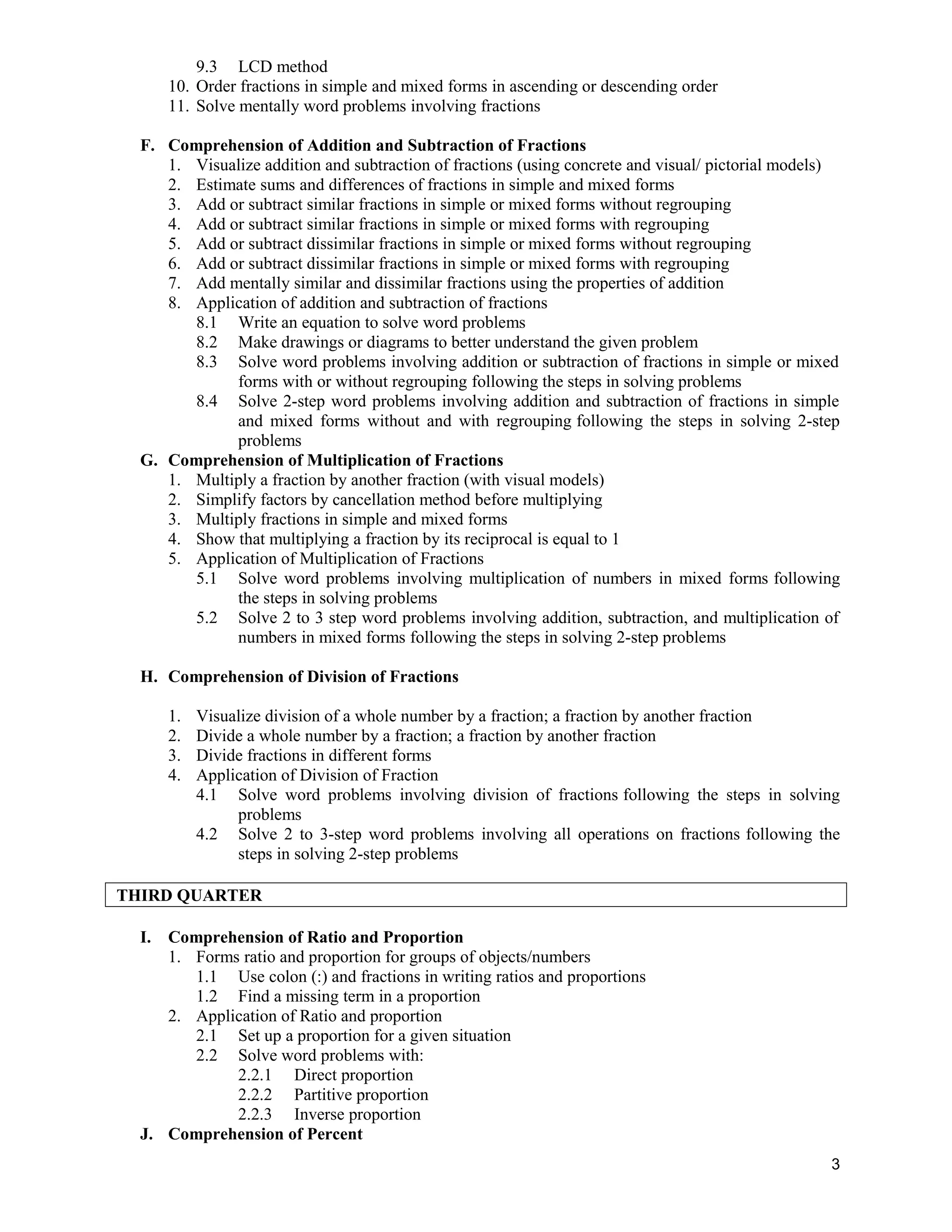 9.3 LCD method
10. Order fractions in simple and mixed forms in ascending or descending order
11. Solve mentally word problems involving fractions
F. Comprehension of Addition and Subtraction of Fractions
1. Visualize addition and subtraction of fractions (using concrete and visual/ pictorial models)
2. Estimate sums and differences of fractions in simple and mixed forms
3. Add or subtract similar fractions in simple or mixed forms without regrouping
4. Add or subtract similar fractions in simple or mixed forms with regrouping
5. Add or subtract dissimilar fractions in simple or mixed forms without regrouping
6. Add or subtract dissimilar fractions in simple or mixed forms with regrouping
7. Add mentally similar and dissimilar fractions using the properties of addition
8. Application of addition and subtraction of fractions
8.1 Write an equation to solve word problems
8.2 Make drawings or diagrams to better understand the given problem
8.3 Solve word problems involving addition or subtraction of fractions in simple or mixed
forms with or without regrouping following the steps in solving problems
8.4 Solve 2-step word problems involving addition and subtraction of fractions in simple
and mixed forms without and with regrouping following the steps in solving 2-step
problems
G. Comprehension of Multiplication of Fractions
1. Multiply a fraction by another fraction (with visual models)
2. Simplify factors by cancellation method before multiplying
3. Multiply fractions in simple and mixed forms
4. Show that multiplying a fraction by its reciprocal is equal to 1
5. Application of Multiplication of Fractions
5.1 Solve word problems involving multiplication of numbers in mixed forms following
the steps in solving problems
5.2 Solve 2 to 3 step word problems involving addition, subtraction, and multiplication of
numbers in mixed forms following the steps in solving 2-step problems
H. Comprehension of Division of Fractions
1. Visualize division of a whole number by a fraction; a fraction by another fraction
2. Divide a whole number by a fraction; a fraction by another fraction
3. Divide fractions in different forms
4. Application of Division of Fraction
4.1 Solve word problems involving division of fractions following the steps in solving
problems
4.2 Solve 2 to 3-step word problems involving all operations on fractions following the
steps in solving 2-step problems
THIRD QUARTER
I. Comprehension of Ratio and Proportion
1. Forms ratio and proportion for groups of objects/numbers
1.1 Use colon (:) and fractions in writing ratios and proportions
1.2 Find a missing term in a proportion
2. Application of Ratio and proportion
2.1 Set up a proportion for a given situation
2.2 Solve word problems with:
2.2.1 Direct proportion
2.2.2 Partitive proportion
2.2.3 Inverse proportion
J. Comprehension of Percent
3
 