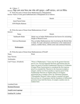 46. 1 Meter =?
Answer: িবষুব েরখা েথেক উতর েমর পযরন েমাট দূরেতর ১ েকািট ভােগ্র ১ ভাগ হল িমটার।
47. Write the name of Some Great Mathematician of Bangladesh?
Answer: Name of some great mathematicians of Bangladesh are as follows:
Name Details
Jamal Nazrul Islam
AFM Mujibu Rahman
48. Write the name of Some Great Mathematician of Asia?
Answer:
Name Details
Radhanath Sikder Sikder was an Indian Mathematician best known for calculating
Height of Mount Everest.
Srinivasa Ramanujan Was an Indian Mathematician who lived during the British Rule
in India. He made substantial contributions to the mathematical
analysis, number theory, infinite series and continued fractions.
Brahmagupta
49. Write the name of Some Great Mathematician of World?
Name Work
Isaac Newton
Archimedes
Carl F Gauss (Friedrich) "Prince of Mathematics," Gauss may be the greatest theorem
prover ever. Several important theorems and lemmas bear his
name; his proof of Euclid's Fundamental Theorem of Arithmetic
(Unique Prime Factorization) is considered the first rigorous
proof; he extended this Theorem to the Gaussian (complex)
integers; and he was first to produce a rigorous proof of the
Fundamental Theorem of Algebra (that an n-th degree
polynomial has n complex roots); his Theorema Egregium
("Remarkable Theorem") that a surface's essential curvature
derived from its 2-D geometry laid the foundation of differential
geometry.Gauss built the theory of complex numbers into its
modern form
Leonhard Euler
Bernhard Riemann
Joseph-Louis Lagrange
Gottfried W. Leibniz
 