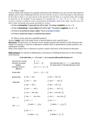 58. What is slope?
Answer: Slope is the measure of a quantity which gives the inclination of a curve or line with respect to
another curve or line. It describes both the direction and the steepness of the line.Slope is often denoted
by the letter m; there is no clear answer to the question why the letter m is used for slope, but it might
be from the "m for multiple" in the equation of a straight line "y = mx + b" or "y = mx + c". The
steepness, incline, or grade of a line is measured by the absolute value of the slope. The direction of a
line is either increasing, decreasing, horizontal or vertical.
59. What is Limit, derivative and differentiation?
Answer: Limit: Limit is the study of how a function behaves near a specific point.
Derivative: The derivative of a function of real variable measures the sensitivity of the function to the
change of a quantity ( a function or dependent variable) which is determined by another quantity ( the
independent variable).
Slope of the tangent line to a function at a point is equal to derivative of the function at that point.
Differentiation of a function in Mathematics is the process of finding the derivative or rate of change
of the function.
 