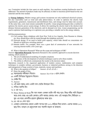 use. Constraints include the time spent on each machine. Any machines creating bottlenecks must be
addressed. The amount of products made may be affected, in order to maximize profit based on the raw
materials and the time needed.
(g) Energy Industry: Modern energy grid systems incorporate not only traditional electrical systems,
but also renewables such as wind and solar photovoltaics. In order to optimize the electric load
requirements, generators, transmission and distribution lines, and storage must be taken into account.
At the same time, costs must remain sustainable for profits. Linear programming provides a method to
optimize the electric power system design. It allows for matching the electric load in the shortest total
distance between generation of the electricity and its demand over time. Linear programming can be
used to optimize load-matching or to optimize cost, providing a valuable tool to the energy industry.
(h)Telecommunications:
(1) Call routing: Many telephone calls from New York to Los Angeles, from Houston to Atlanta,
etc. How should these calls be routed through the telephone network?
(2) Network design: If we need to build extra capacity, which links should we concentrate on?
Should we build new switching stations?
(3) Internet traffic: For example, there was a great deal of construction of new networks for
carrying internet traffic a few years ago.
65. What is Operations Research? What are the scope and techniques of OR?
Answer: Operations Research: Operations Research is the scientific approach to execute decision
making, which consists of
1. The art of mathematical modeling of complex situations
2. The science of the development of solution techniques used to solve these models.
3. The ability to effectively communicate the results to the decision maker.
Operations research is the organized application of modern science, mathematics and computer
techniques to complex military, government, business or industrial problems arising in the direction
and management of large systems of men, materials, money and machines.
66. What is the equation of ellipse? Answer: x2/ a2+ y2/ b2= 1
67. Draw the graph of Sinx
68. সরলেরখার সমীকরণ িলেখন? Answer: X/a+Y/b=1 এেক েদখান।
69. একিট িলিনয়ার ইকু েয়শন িলেখন?
70. েভকর িক?
71. Answer:
72. এই রেম আেছ এমন একটা নাল েসেটর উদাহরণ িদন।
73. গিণেত ম্ািপং িক?
74. ৫ এর ৭৫%
75. Mean, Median & Mode িক? মেন করন একজন ব্িক নদী পাড় হেব। িকন নদীর পািন িবেশষণ
কের েদখা েগেছ এর েডউ েকাথাও েবিশ আবার েকাথাও কম। এই অবসায় িমন, িমিডয়ান ও
মুড এর মেধ্ েকানিটর পেয়াগ বুিদমােনর কাজ হেব।
76. ৫৫ এর ৫% কত হেব?
77. একজন েদাকানদার েকােনা একটা পেণ্র দাম ১০% বািড়েয় িলেখ রাখল। এরপর আবার ১০%
ছাড় িদল। তাহেল েস পকৃ তপেক কত পােসরন বাড়াল বা কমােলা।
 