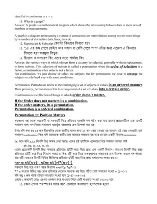 then f(x) is continuous at x = c.
11. What is a graph?
Answer: A graph is a mathematical diagram which shows the relationship between two or more sets of
numbers or measurements.
A graph is a diagram representing a system of connections or interrelations among two or more things
by a number of distinctive dots, lines, bars etc.
12. Superscript & Subscript েকানটা িকভােব িলখেত হয়?
13. "১৫ এর কম েপেল েফইল আর সমান বা েবিশ েপেল পাশ" এটার জন্ এেকল এ িকভােব
িলখেত হয়? ফরমুলা িলখুন।
14. িবন্াস ও সমােবশ িক? এেদর মেধ্ পাথরক্ িক?
Answer: the various ways in which objects from a set may be selected, generally without replacement,
to form subsets. This selection of subsets is called a permutation when the order of selection is a
factor, a combination when order is not a factor.
For combination, we just choose or select the subjects but for permutation we have to arrange the
subjects in a defined way with some conditions.
Permutation: Permutation refers to the rearranging a set of objects or values in an ordered manner.
More precisely, permutation refers to arrangement of a set of values into a certain order.
Combination is a collection of things in which order doesn't matter.
If the Order does not matters its a combination.
If the order matters, its a permutation.
Permutation is a ordered combination.
Permutation => Position Matters
কতগেলা বস েথেক কেয়কিট বা সবকয়িট িনেয় পিতবার যতগিল দল গঠন করা যায় তােদর পেত্কিটেক এক একিট
সমােবশ বেল। দল িবধায় সমােবেশ অনভুরক বসগেলার কম উেপকা করা হয়।
উদাঃ যিদ বলা হয় ১৫ জন িকেকটার েথেক জাতীয় দেলর জন্ ১১ জন েবেচ েনওয়া হয় তাহেল এই েবেচ েনওয়াটা হেব
সমােবশ/combination। িকন যিদ তােদরেক ব্ািটং কম আকাের সাজােনা হয় তেব তা হেব একিট িবন্াস/permutation.
Ex: মেন কির a,b,c িতনিট িভন অকর েদয়া আেছ। এেদর দই দইিটেক এেকবাের িনেয় সাজােল আমরা পাই
ab, ba, ac, ca, bc, cb
এেদর পেত্কিট িতনিট িভন অকেরর পিতবাের দইিট কের িনেয় পাপ এক একিট িবন্াস। অতএব িতনিট িভন বসর
পিতবাের দইিট কের িনেয় িবন্াস সংখ্া ৬ িকন ২িট কের িনেয় অকরগেলার সাজােনার কম উেপকা করেল দল পাওয়া
যায় ৩িট। অতএব িতনিট িবিভন িজিনেসর পিতবার দইিট কের িনেয় পাপ সমােবেশর সংখ্া হয় ৩।
npr = n!/(n-r)!, nCr= n!/{r!*(n-r)!}
সবগেলা িভন নেয় এরপ বসর িবন্াসঃ x=n!/(p!*q!*r!)
** n সংখ্ক িবিভন বস েথেক পিতবাের েযেকান সংখ্ক বস িনেয় গিঠত েমাট সমােবশ সংখ্া = (2^n)-1
যিদ বনু ২ জন থােক তাহেল দাওয়াত সংখ্া হেব (2^2)-1=4-1=3
পথেম ২ জনেকই েদয়। এরপর একজন কের দাওয়াত িদেল েমাট দাওয়াত সংখ্া ২+১=৩ হেব
15. ৫জন েলাক পরসেরর সােথ হাত েমলােল কতগেলা হ্ানেশক হেব?
 