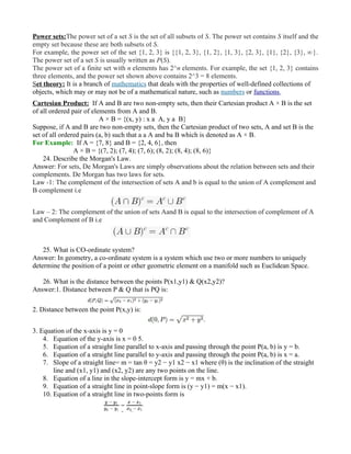 Power sets:The power set of a set S is the set of all subsets of S. The power set contains S itself and the
empty set because these are both subsets of S.
For example, the power set of the set {1, 2, 3} is {{1, 2, 3}, {1, 2}, {1, 3}, {2, 3}, {1}, {2}, {3}, ∅}.
The power set of a set S is usually written as P(S).
The power set of a finite set with n elements has 2^n elements. For example, the set {1, 2, 3} contains
three elements, and the power set shown above contains 2^3 = 8 elements.
Set theory: It is a branch of mathematics that deals with the properties of well-defined collections of
objects, which may or may not be of a mathematical nature, such as numbers or functions.
Cartesian Product: If A and B are two non-empty sets, then their Cartesian product A × B is the set
of all ordered pair of elements from A and B.
A × B = {(x, y) : x a A, y a B}
Suppose, if A and B are two non-empty sets, then the Cartesian product of two sets, A and set B is the
set of all ordered pairs (a, b) such that a a A and ba B which is denoted as A × B.
For Example: If A = {7, 8} and B = {2, 4, 6}, then
A × B = {(7, 2); (7, 4); (7, 6); (8, 2); (8, 4); (8, 6)}
24. Describe the Morgan's Law.
Answer: For sets, De Morgan's Laws are simply observations about the relation between sets and their
complements. De Morgan has two laws for sets.
Law -1: The complement of the intersection of sets A and b is equal to the union of A complement and
B complement i.e
Law – 2: The complement of the union of sets Aand B is equal to the intersection of complement of A
and Complement of B i.e
25. What is CO-ordinate system?
Answer: In geometry, a co-ordinate system is a system which use two or more numbers to uniquely
determine the position of a point or other geometric element on a manifold such as Euclidean Space.
26. What is the distance between the points P(x1,y1) & Q(x2,y2)?
Answer:1. Distance between P & Q that is PQ is:
2. Distance between the point P(x,y) is:
3. Equation of the x-axis is y = 0
4. Equation of the y-axis is x = 0 5.
5. Equation of a straight line parallel to x-axis and passing through the point P(a, b) is y = b.
6. Equation of a straight line parallel to y-axis and passing through the point P(a, b) is x = a.
7. Slope of a straight line= m = tan θ = y2 − y1 x2 − x1 where (θ) is the inclination of the straight
line and (x1, y1) and (x2, y2) are any two points on the line.
8. Equation of a line in the slope-intercept form is y = mx + b.
9. Equation of a straight line in point-slope form is (y − y1) = m(x − x1).
10. Equation of a straight line in two-points form is
 