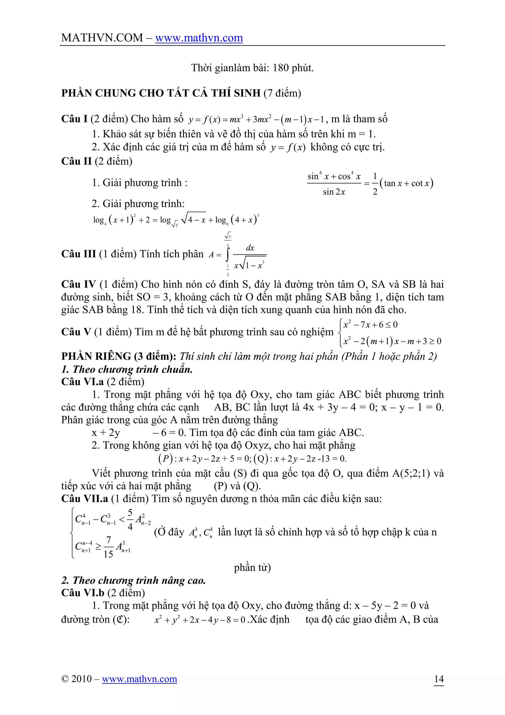 MATHVN.COM – www.mathvn.com
© 2010 – www.mathvn.com 14
Thời gianlàm bài: 180 phút.
PHẦN CHUNG CHO TẤT CẢ THÍ SINH (7 điểm)
Câu I (2 điểm) Cho hàm số ( )3 2
( ) 3 1 1y f x mx mx m x= = + - - - , m là tham số
1. Khảo sát sự biến thiên và vẽ đồ thị của hàm số trên khi m = 1.
2. Xác định các giá trị của m để hàm số ( )y f x= không có cực trị.
Câu II (2 điểm)
1. Giải phương trình : ( )
4 4
sin cos 1
tan cot
sin 2 2
x x
x x
x
+
= +
2. Giải phương trình:
( ) ( )2 3
4 82
log 1 2 log 4 log 4x x x+ + = - + +
Câu III (1 điểm) Tính tích phân
3
2
2
1
2
1
dx
A
x x
=
-
ò
Câu IV (1 điểm) Cho hình nón có đỉnh S, đáy là đường tròn tâm O, SA và SB là hai
đường sinh, biết SO = 3, khoảng cách từ O đến mặt phẳng SAB bằng 1, diện tích tam
giác SAB bằng 18. Tính thể tích và diện tích xung quanh của hình nón đã cho.
Câu V (1 điểm) Tìm m để hệ bất phương trình sau có nghiệm
( )
2
2
7 6 0
2 1 3 0
x x
x m x m
- + £
- + - + ³
ìï
í
ïî
PHẦN RIÊNG (3 điểm): Thí sinh chỉ làm một trong hai phần (Phần 1 hoặc phần 2)
1. Theo chương trình chuẩn.
Câu VI.a (2 điểm)
1. Trong mặt phẳng với hệ tọa độ Oxy, cho tam giác ABC biết phương trình
các đường thẳng chứa các cạnh AB, BC lần lượt là 4x + 3y – 4 = 0; x – y – 1 = 0.
Phân giác trong của góc A nằm trên đường thẳng
x + 2y – 6 = 0. Tìm tọa độ các đỉnh của tam giác ABC.
2. Trong không gian với hệ tọa độ Oxyz, cho hai mặt phẳng
( ) ( ): 2 2z + 5 = 0; Q : 2 2z -13 = 0.P x y x y+ - + -
Viết phương trình của mặt cầu (S) đi qua gốc tọa độ O, qua điểm A(5;2;1) và
tiếp xúc với cả hai mặt phẳng (P) và (Q).
Câu VII.a (1 điểm) Tìm số nguyên dương n thỏa mãn các điều kiện sau:
4 3 2
1 1 2
4 3
1 1
5
4
7
15
n n n
n
n n
C C A
C A
- - -
-
+ +
ì
- <ïï
í
ï ³
ïî
(Ở đây ,k k
n n
A C lần lượt là số chỉnh hợp và số tổ hợp chập k của n
phần tử)
2. Theo chương trình nâng cao.
Câu VI.b (2 điểm)
1. Trong mặt phẳng với hệ tọa độ Oxy, cho đường thẳng d: x – 5y – 2 = 0 và
đường tròn (C): 2 2
2 4 8 0x y x y+ + - - = .Xác định tọa độ các giao điểm A, B của
 