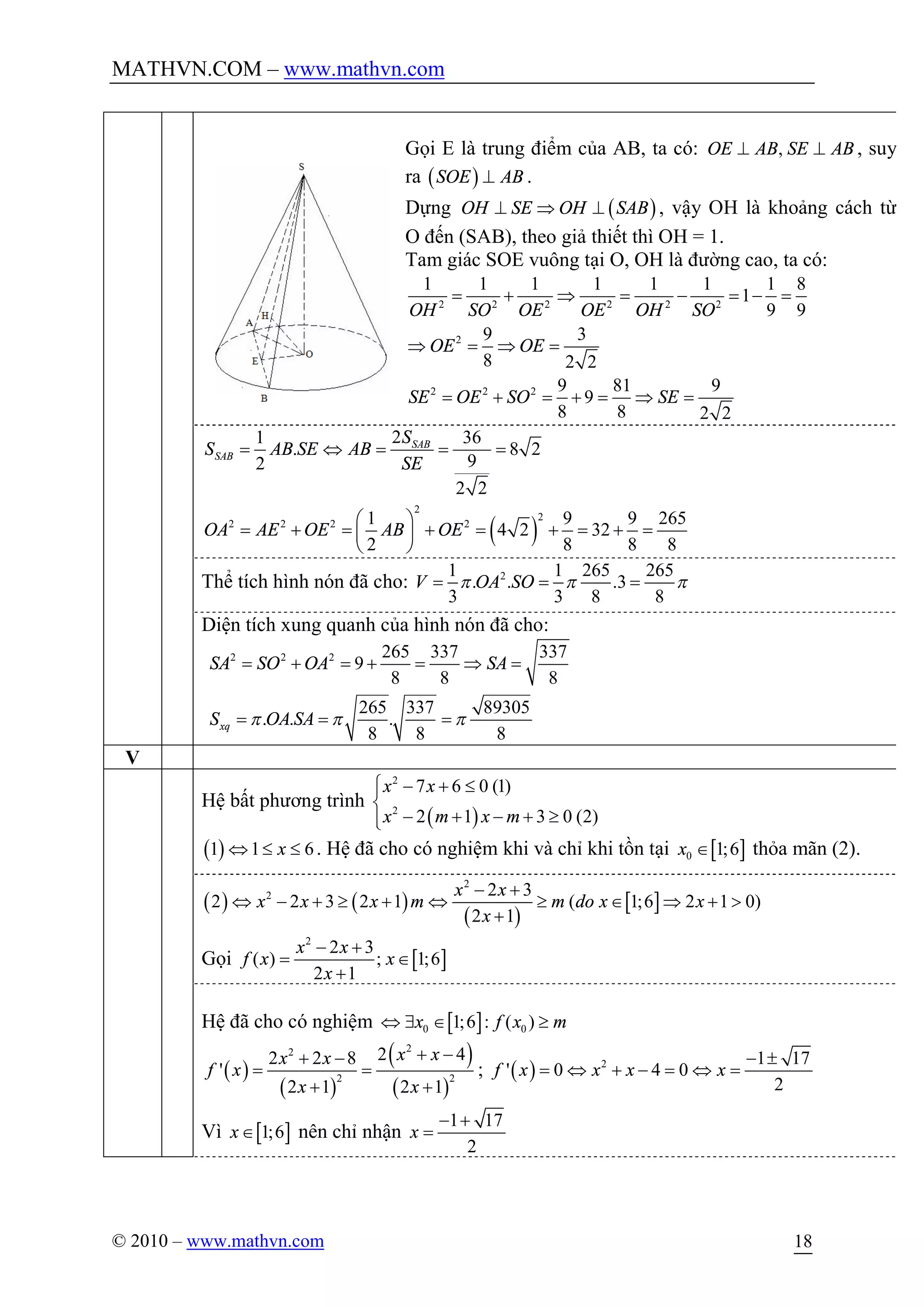 MATHVN.COM – www.mathvn.com
© 2010 – www.mathvn.com 18
Gọi E là trung điểm của AB, ta có: ,OE AB SE AB^ ^ , suy
ra ( )SOE AB^ .
Dựng ( )OH SE OH SAB^ Þ ^ , vậy OH là khoảng cách từ
O đến (SAB), theo giả thiết thì OH = 1.
Tam giác SOE vuông tại O, OH là đường cao, ta có:
2 2 2 2 2 2
2
1 1 1 1 1 1 1 8
1
9 9
9 3
8 2 2
OH SO OE OE OH SO
OE OE
= + Þ = - = - =
Þ = Þ =
2 2 2 9 81 9
9
8 8 2 2
SE OE SO SE= + = + = Þ =
21 36
. 8 2
92
2 2
SAB
SAB
S
S AB SE AB
SE
= Û = = =
( )
2
2
2 2 2 21 9 9 265
4 2 32
2 8 8 8
OA AE OE AB OE
æ ö
= + = + = + = + =ç ÷
è ø
Thể tích hình nón đã cho: 21 1 265 265
. . .3
3 3 8 8
V OA SOp p p= = =
Diện tích xung quanh của hình nón đã cho:
2 2 2 265 337 337
9
8 8 8
265 337 89305
. . .
8 8 8
xq
SA SO OA SA
S OA SAp p p
= + = + = Þ =
= = =
V
Hệ bất phương trình
( )
2
2
7 6 0 (1)
2 1 3 0 (2)
x x
x m x m
ì - + £ï
í
- + - + ³ïî
( )1 1 6xÛ £ £ . Hệ đã cho có nghiệm khi và chỉ khi tồn tại [ ]0 1;6x Î thỏa mãn (2).
( ) ( )
( )
[ ]
2
2 2 3
2 2 3 2 1 ( 1;6 2 1 0)
2 1
x x
x x x m m do x x
x
- +
Û - + ³ + Û ³ Î Þ + >
+
Gọi [ ]
2
2 3
( ) ; 1;6
2 1
x x
f x x
x
- +
= Î
+
Hệ đã cho có nghiệm [ ]0 01;6 : ( )x f x mÛ $ Î ³
( )
( )
( )
( )
22
2 2
2 42 2 8
'
2 1 2 1
x xx x
f x
x x
+ -+ -
= =
+ +
; ( ) 2 1 17
' 0 4 0
2
f x x x x
- ±
= Û + - = Û =
Vì [ ]1;6xÎ nên chỉ nhận
1 17
2
x
- +
=
 