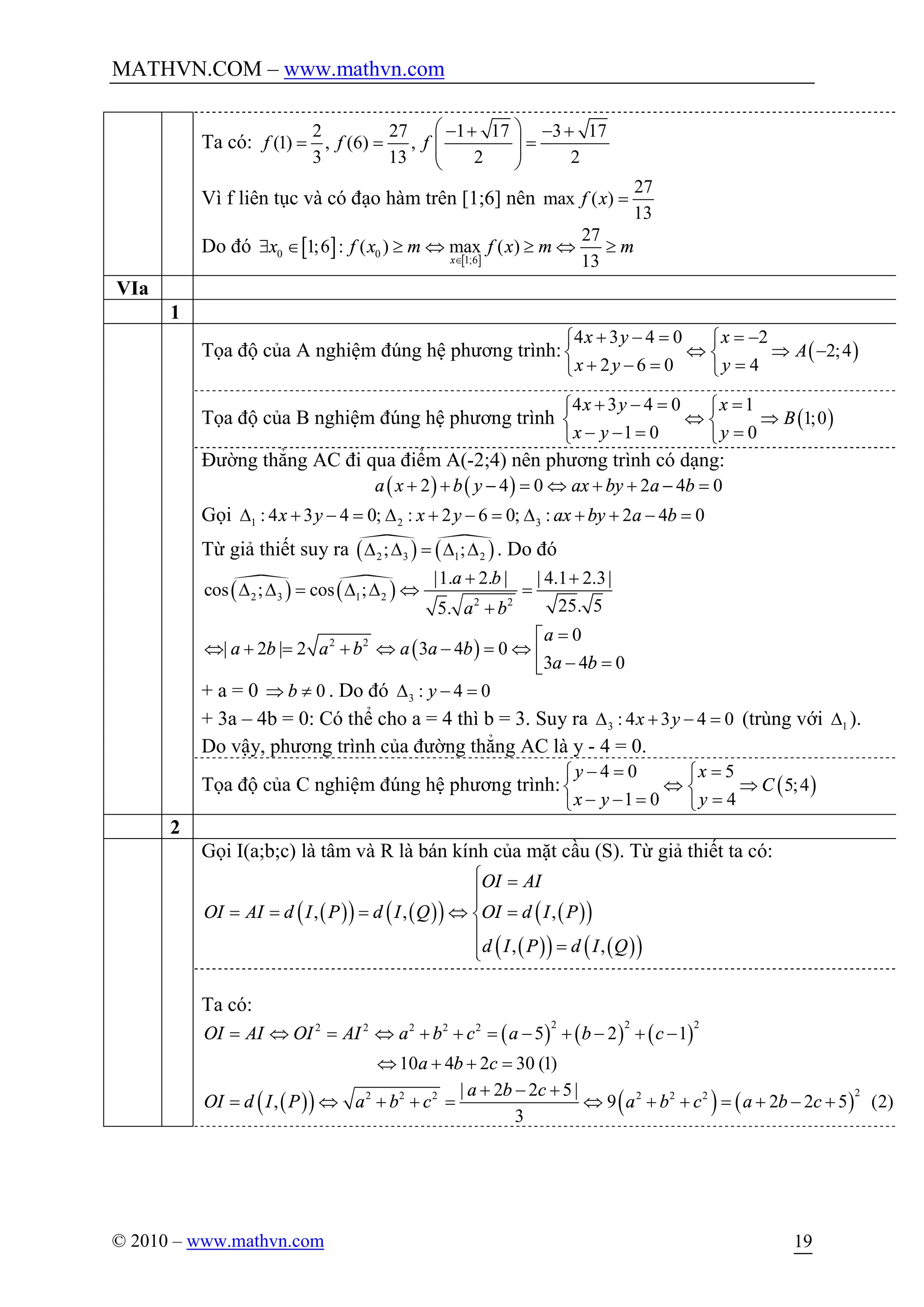 MATHVN.COM – www.mathvn.com
© 2010 – www.mathvn.com 19
Ta có:
2 27 1 17 3 17
(1) , (6) ,
3 13 2 2
f f f
æ ö- + - +
= = =ç ÷ç ÷
è ø
Vì f liên tục và có đạo hàm trên [1;6] nên
27
max ( )
13
f x =
Do đó [ ] [ ]0 0
1;6
27
1;6 : ( ) max ( )
13x
x f x m f x m m
Î
$ Î ³ Û ³ Û ³
VIa
1
Tọa độ của A nghiệm đúng hệ phương trình: ( )
4 3 4 0 2
2;4
2 6 0 4
x y x
A
x y y
+ - = = -ì ì
Û Þ -í í
+ - = =î î
Tọa độ của B nghiệm đúng hệ phương trình ( )
4 3 4 0 1
1;0
1 0 0
x y x
B
x y y
+ - = =ì ì
Û Þí í
- - = =î î
Đường thẳng AC đi qua điểm A(-2;4) nên phương trình có dạng:
( ) ( )2 4 0 2 4 0a x b y ax by a b+ + - = Û + + - =
Gọi 1 2 3: 4 3 4 0; : 2 6 0; : 2 4 0x y x y ax by a bD + - = D + - = D + + - =
Từ giả thiết suy ra ( )· ( )·
2 3 1 2; ;D D = D D . Do đó
( )·
( )·
( )
2 3 1 2 2 2
2 2
|1. 2. | | 4.1 2.3|
cos ; cos ;
25. 55.
0
| 2 | 2 3 4 0
3 4 0
a b
a b
a
a b a b a a b
a b
+ +
D D = D D Û =
+
=é
Û + = + Û - = Û ê - =ë
+ a = 0 0bÞ ¹ . Do đó 3 : 4 0yD - =
+ 3a – 4b = 0: Có thể cho a = 4 thì b = 3. Suy ra 3 : 4 3 4 0x yD + - = (trùng với 1D ).
Do vậy, phương trình của đường thẳng AC là y - 4 = 0.
Tọa độ của C nghiệm đúng hệ phương trình: ( )
4 0 5
5;4
1 0 4
y x
C
x y y
- = =ì ì
Û Þí í
- - = =î î
2
Gọi I(a;b;c) là tâm và R là bán kính của mặt cầu (S). Từ giả thiết ta có:
( )( ) ( )( ) ( )( )
( )( ) ( )( )
, , ,
, ,
OI AI
OI AI d I P d I Q OI d I P
d I P d I Q
ì =
ïï
= = = Û =í
ï
=ïî
Ta có:
( ) ( ) ( )
2 2 22 2 2 2 2
5 2 1
10 4 2 30 (1)
OI AI OI AI a b c a b c
a b c
= Û = Û + + = - + - + -
Û + + =
( )( ) ( ) ( )
22 2 2 2 2 2| 2 2 5|
, 9 2 2 5 (2)
3
a b c
OI d I P a b c a b c a b c
+ - +
= Û + + = Û + + = + - +
 