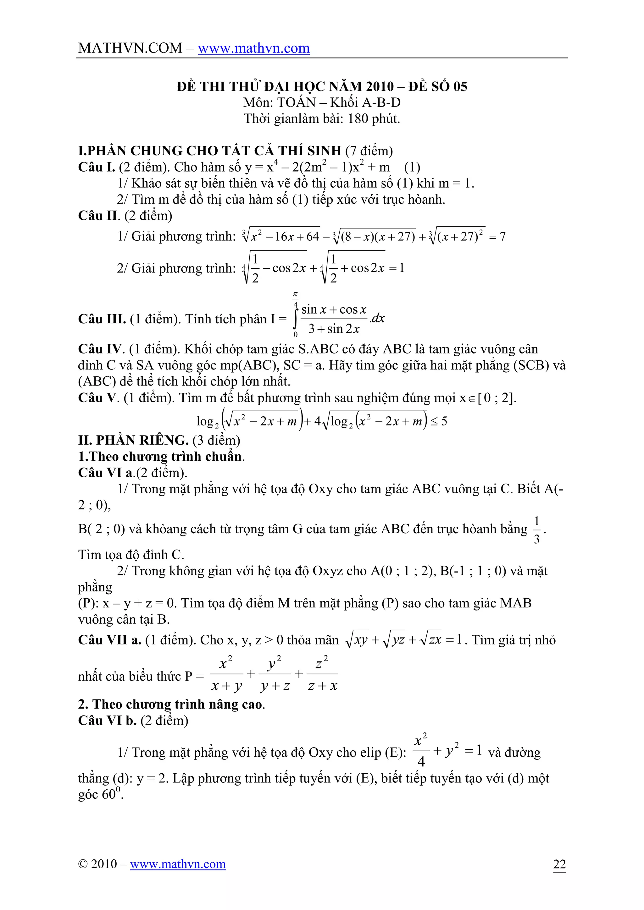 MATHVN.COM – www.mathvn.com
© 2010 – www.mathvn.com 22
ĐỀ THI THỬ ĐẠI HỌC NĂM 2010 – ĐỀ SỐ 05
Môn: TOÁN – Khối A-B-D
Thời gianlàm bài: 180 phút.
I.PHẦN CHUNG CHO TẤT CẢ THÍ SINH (7 điểm)
Câu I. (2 điểm). Cho hàm số y = x4
– 2(2m2
– 1)x2
+ m (1)
1/ Khảo sát sự biến thiên và vẽ đồ thị của hàm số (1) khi m = 1.
2/ Tìm m để đồ thị của hàm số (1) tiếp xúc với trục hòanh.
Câu II. (2 điểm)
1/ Giải phương trình: 7)27()27)(8(6416 3 233 2
=+++--+- xxxxx
2/ Giải phương trình: 12cos
2
1
2cos
2
1 44 =++- xx
Câu III. (1 điểm). Tính tích phân I = ò +
+4
0
.
2sin3
cossin
p
dx
x
xx
Câu IV. (1 điểm). Khối chóp tam giác S.ABC có đáy ABC là tam giác vuông cân
đỉnh C và SA vuông góc mp(ABC), SC = a. Hãy tìm góc giữa hai mặt phẳng (SCB) và
(ABC) để thể tích khối chóp lớn nhất.
Câu V. (1 điểm). Tìm m để bất phương trình sau nghiệm đúng mọi x [Î 0 ; 2].
( ) ( ) 52log42log 2
2
2
2 £+-++- mxxmxx
II. PHẦN RIÊNG. (3 điểm)
1.Theo chương trình chuẩn.
Câu VI a.(2 điểm).
1/ Trong mặt phẳng với hệ tọa độ Oxy cho tam giác ABC vuông tại C. Biết A(-
2 ; 0),
B( 2 ; 0) và khỏang cách từ trọng tâm G của tam giác ABC đến trục hòanh bằng
3
1
.
Tìm tọa độ đỉnh C.
2/ Trong không gian với hệ tọa độ Oxyz cho A(0 ; 1 ; 2), B(-1 ; 1 ; 0) và mặt
phẳng
(P): x – y + z = 0. Tìm tọa độ điểm M trên mặt phẳng (P) sao cho tam giác MAB
vuông cân tại B.
Câu VII a. (1 điểm). Cho x, y, z > 0 thỏa mãn 1=++ zxyzxy . Tìm giá trị nhỏ
nhất của biểu thức P =
xz
z
zy
y
yx
x
+
+
+
+
+
222
2. Theo chương trình nâng cao.
Câu VI b. (2 điểm)
1/ Trong mặt phẳng với hệ tọa độ Oxy cho elip (E): 1
4
2
2
=+ y
x
và đường
thẳng (d): y = 2. Lập phương trình tiếp tuyến với (E), biết tiếp tuyến tạo với (d) một
góc 600
.
 