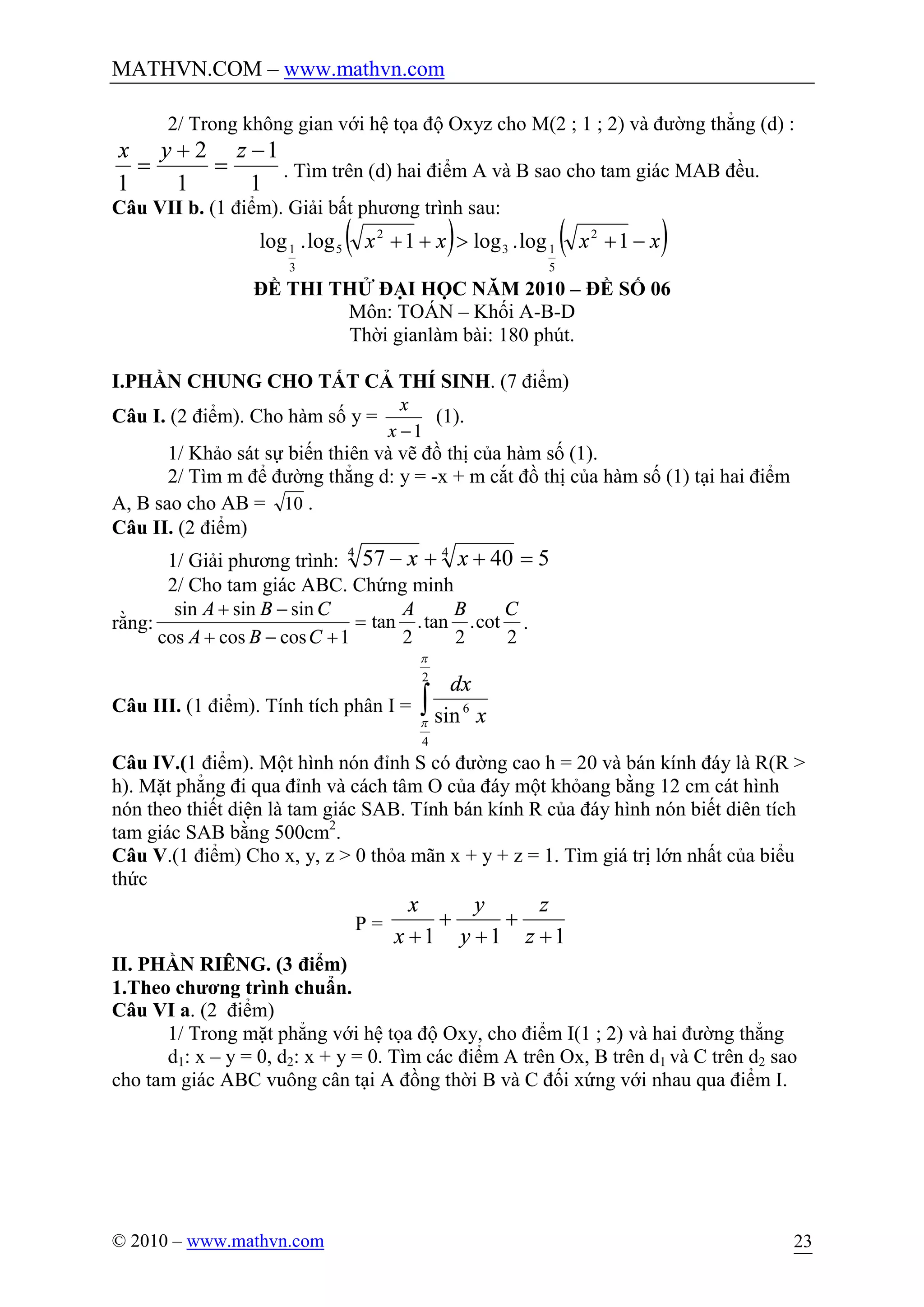 MATHVN.COM – www.mathvn.com
© 2010 – www.mathvn.com 23
2/ Trong không gian với hệ tọa độ Oxyz cho M(2 ; 1 ; 2) và đường thẳng (d) :
1
1
1
2
1
-
=
+
=
zyx
. Tìm trên (d) hai điểm A và B sao cho tam giác MAB đều.
Câu VII b. (1 điểm). Giải bất phương trình sau:
( ) ( )xxxx -+>++ 1log.log1log.log 2
5
13
2
5
3
1
ĐỀ THI THỬ ĐẠI HỌC NĂM 2010 – ĐỀ SỐ 06
Môn: TOÁN – Khối A-B-D
Thời gianlàm bài: 180 phút.
I.PHẦN CHUNG CHO TẤT CẢ THÍ SINH. (7 điểm)
Câu I. (2 điểm). Cho hàm số y =
1-x
x
(1).
1/ Khảo sát sự biến thiên và vẽ đồ thị của hàm số (1).
2/ Tìm m để đường thẳng d: y = -x + m cắt đồ thị của hàm số (1) tại hai điểm
A, B sao cho AB = 10 .
Câu II. (2 điểm)
1/ Giải phương trình: 54057 44
=++- xx
2/ Cho tam giác ABC. Chứng minh
rằng:
2
cot.
2
tan.
2
tan
1coscoscos
sinsinsin CBA
CBA
CBA
=
+-+
-+
.
Câu III. (1 điểm). Tính tích phân I = ò
2
4
6
sin
p
p x
dx
Câu IV.(1 điểm). Một hình nón đỉnh S có đường cao h = 20 và bán kính đáy là R(R >
h). Mặt phẳng đi qua đỉnh và cách tâm O của đáy một khỏang bằng 12 cm cát hình
nón theo thiết diện là tam giác SAB. Tính bán kính R của đáy hình nón biết diên tích
tam giác SAB bằng 500cm2
.
Câu V.(1 điểm) Cho x, y, z > 0 thỏa mãn x + y + z = 1. Tìm giá trị lớn nhất của biểu
thức
P =
111 +
+
+
+
+ z
z
y
y
x
x
II. PHẦN RIÊNG. (3 điểm)
1.Theo chương trình chuẩn.
Câu VI a. (2 điểm)
1/ Trong mặt phẳng với hệ tọa độ Oxy, cho điểm I(1 ; 2) và hai đường thẳng
d1: x – y = 0, d2: x + y = 0. Tìm các điểm A trên Ox, B trên d1 và C trên d2 sao
cho tam giác ABC vuông cân tại A đồng thời B và C đối xứng với nhau qua điểm I.
 
