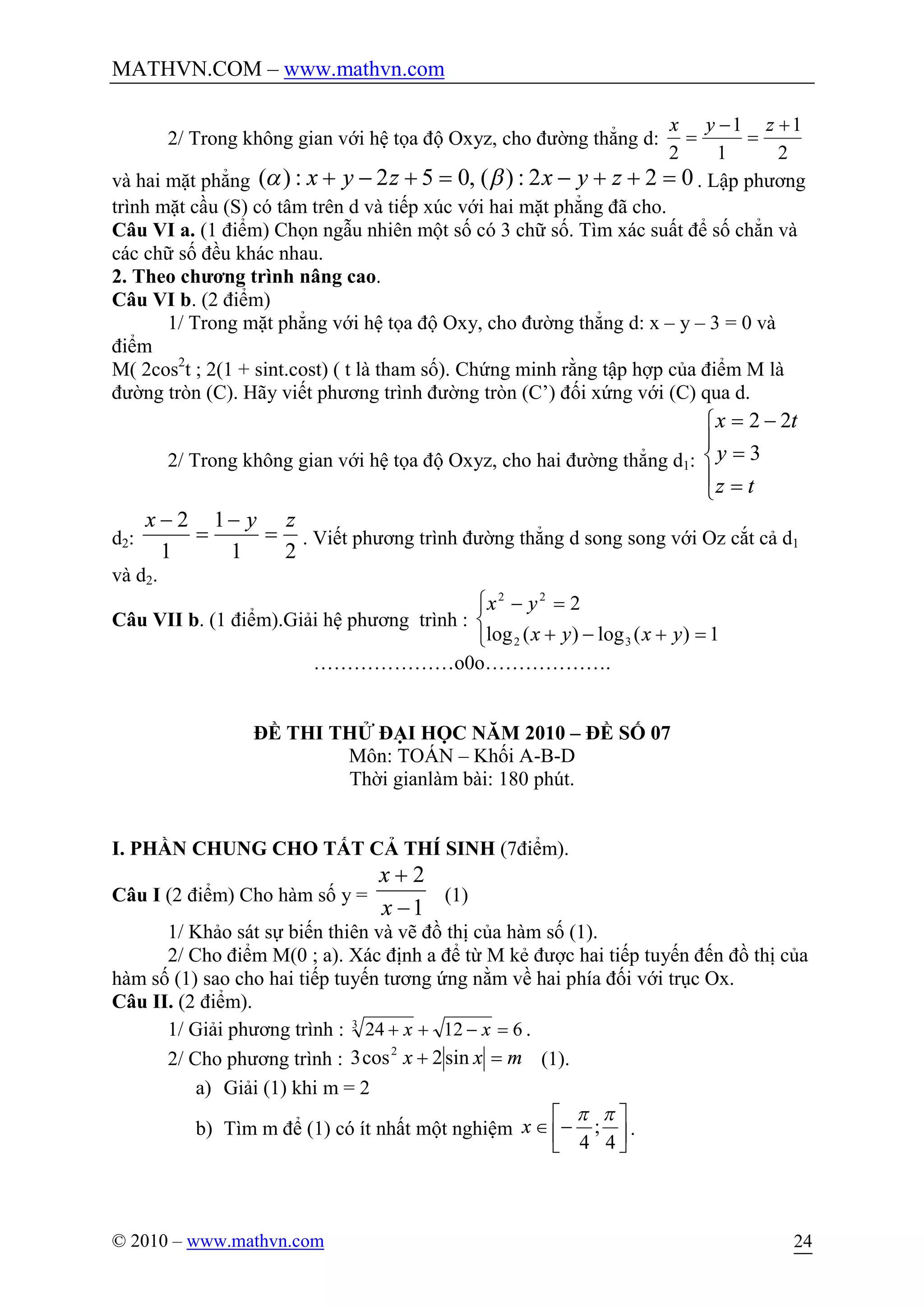 MATHVN.COM – www.mathvn.com
© 2010 – www.mathvn.com 24
2/ Trong không gian với hệ tọa độ Oxyz, cho đường thẳng d:
2
1
1
1
2
+
=
-
=
zyx
và hai mặt phẳng 022:)(,052:)( =++-=+-+ zyxzyx ba . Lập phương
trình mặt cầu (S) có tâm trên d và tiếp xúc với hai mặt phẳng đã cho.
Câu VI a. (1 điểm) Chọn ngẫu nhiên một số có 3 chữ số. Tìm xác suất để số chẳn và
các chữ số đều khác nhau.
2. Theo chương trình nâng cao.
Câu VI b. (2 điểm)
1/ Trong mặt phẳng với hệ tọa độ Oxy, cho đường thẳng d: x – y – 3 = 0 và
điểm
M( 2cos2
t ; 2(1 + sint.cost) ( t là tham số). Chứng minh rằng tập hợp của điểm M là
đường tròn (C). Hãy viết phương trình đường tròn (C’) đối xứng với (C) qua d.
2/ Trong không gian với hệ tọa độ Oxyz, cho hai đường thẳng d1:
ï
î
ï
í
ì
=
=
-=
tz
y
tx
3
22
d2:
21
1
1
2 zyx
=
-
=
-
. Viết phương trình đường thẳng d song song với Oz cắt cả d1
và d2.
Câu VII b. (1 điểm).Giải hệ phương trình :
î
í
ì
=+-+
=-
1)(log)(log
2
32
22
yxyx
yx
…………………o0o……………….
ĐỀ THI THỬ ĐẠI HỌC NĂM 2010 – ĐỀ SỐ 07
Môn: TOÁN – Khối A-B-D
Thời gianlàm bài: 180 phút.
I. PHẦN CHUNG CHO TẤT CẢ THÍ SINH (7điểm).
Câu I (2 điểm) Cho hàm số y =
1
2
-
+
x
x
(1)
1/ Khảo sát sự biến thiên và vẽ đồ thị của hàm số (1).
2/ Cho điểm M(0 ; a). Xác định a để từ M kẻ được hai tiếp tuyến đến đồ thị của
hàm số (1) sao cho hai tiếp tuyến tương ứng nằm về hai phía đối với trục Ox.
Câu II. (2 điểm).
1/ Giải phương trình : 612243
=-++ xx .
2/ Cho phương trình : mxx =+ sin2cos3 2
(1).
a) Giải (1) khi m = 2
b) Tìm m để (1) có ít nhất một nghiệm úû
ù
êë
é
-Î
4
;
4
pp
x .
 