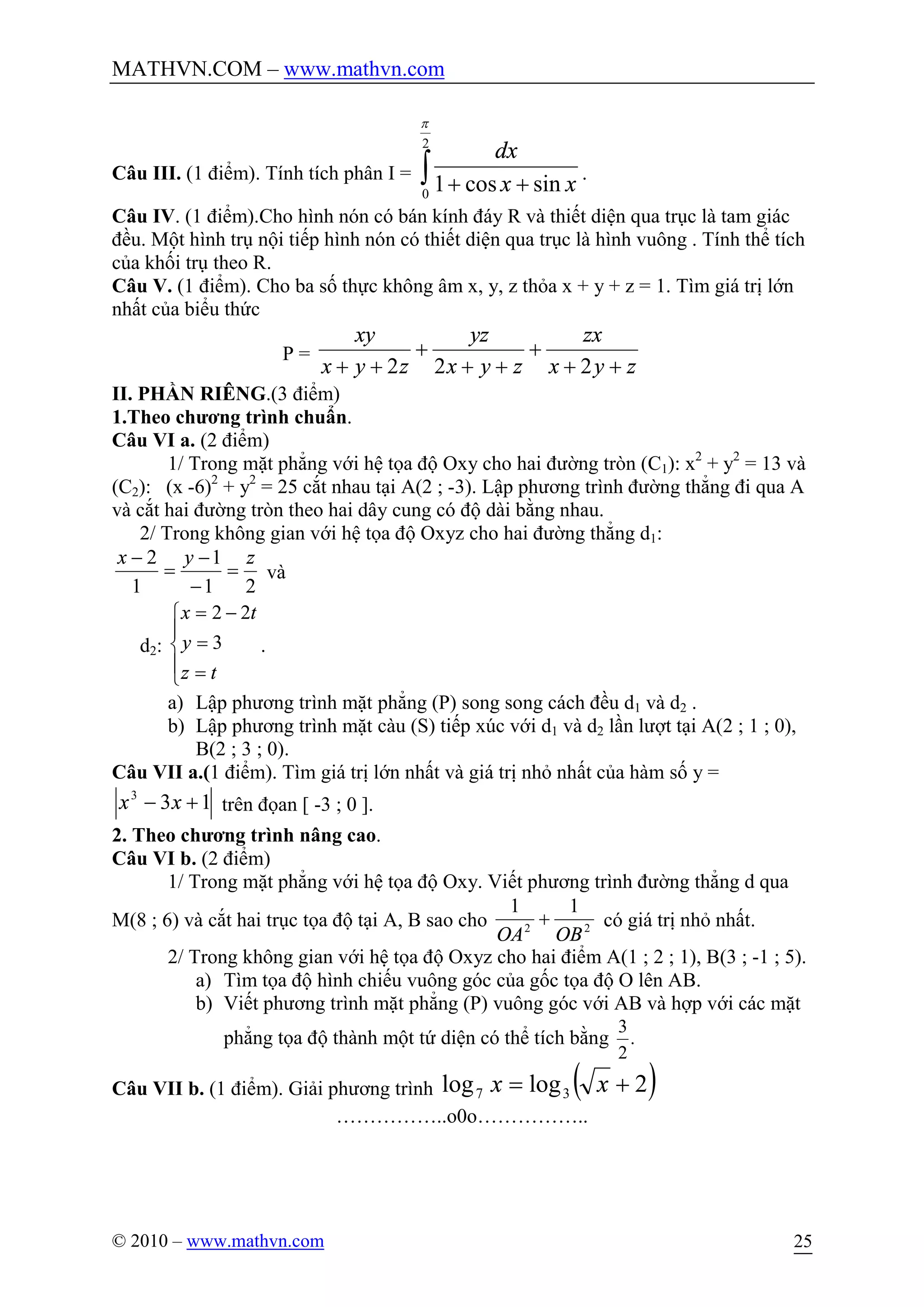 MATHVN.COM – www.mathvn.com
© 2010 – www.mathvn.com 25
Câu III. (1 điểm). Tính tích phân I = ò ++
2
0
sincos1
p
xx
dx
.
Câu IV. (1 điểm).Cho hình nón có bán kính đáy R và thiết diện qua trục là tam giác
đều. Một hình trụ nội tiếp hình nón có thiết diện qua trục là hình vuông . Tính thể tích
của khối trụ theo R.
Câu V. (1 điểm). Cho ba số thực không âm x, y, z thỏa x + y + z = 1. Tìm giá trị lớn
nhất của biểu thức
P =
zyx
zx
zyx
yz
zyx
xy
++
+
++
+
++ 222
II. PHẦN RIÊNG.(3 điểm)
1.Theo chương trình chuẩn.
Câu VI a. (2 điểm)
1/ Trong mặt phẳng với hệ tọa độ Oxy cho hai đường tròn (C1): x2
+ y2
= 13 và
(C2): (x -6)2
+ y2
= 25 cắt nhau tại A(2 ; -3). Lập phương trình đường thẳng đi qua A
và cắt hai đường tròn theo hai dây cung có độ dài bằng nhau.
2/ Trong không gian với hệ tọa độ Oxyz cho hai đường thẳng d1:
21
1
1
2 zyx
=
-
-
=
-
và
d2:
ï
î
ï
í
ì
=
=
-=
tz
y
tx
3
22
.
a) Lập phương trình mặt phẳng (P) song song cách đều d1 và d2 .
b) Lập phương trình mặt càu (S) tiếp xúc với d1 và d2 lần lượt tại A(2 ; 1 ; 0),
B(2 ; 3 ; 0).
Câu VII a.(1 điểm). Tìm giá trị lớn nhất và giá trị nhỏ nhất của hàm số y =
133
+- xx trên đọan [ -3 ; 0 ].
2. Theo chương trình nâng cao.
Câu VI b. (2 điểm)
1/ Trong mặt phẳng với hệ tọa độ Oxy. Viết phương trình đường thẳng d qua
M(8 ; 6) và cắt hai trục tọa độ tại A, B sao cho 22
11
OBOA
+ có giá trị nhỏ nhất.
2/ Trong không gian với hệ tọa độ Oxyz cho hai điểm A(1 ; 2 ; 1), B(3 ; -1 ; 5).
a) Tìm tọa độ hình chiếu vuông góc của gốc tọa độ O lên AB.
b) Viết phương trình mặt phẳng (P) vuông góc với AB và hợp với các mặt
phẳng tọa độ thành một tứ diện có thể tích bằng .
2
3
Câu VII b. (1 điểm). Giải phương trình ( )2loglog 37 += xx
……………..o0o……………..
 