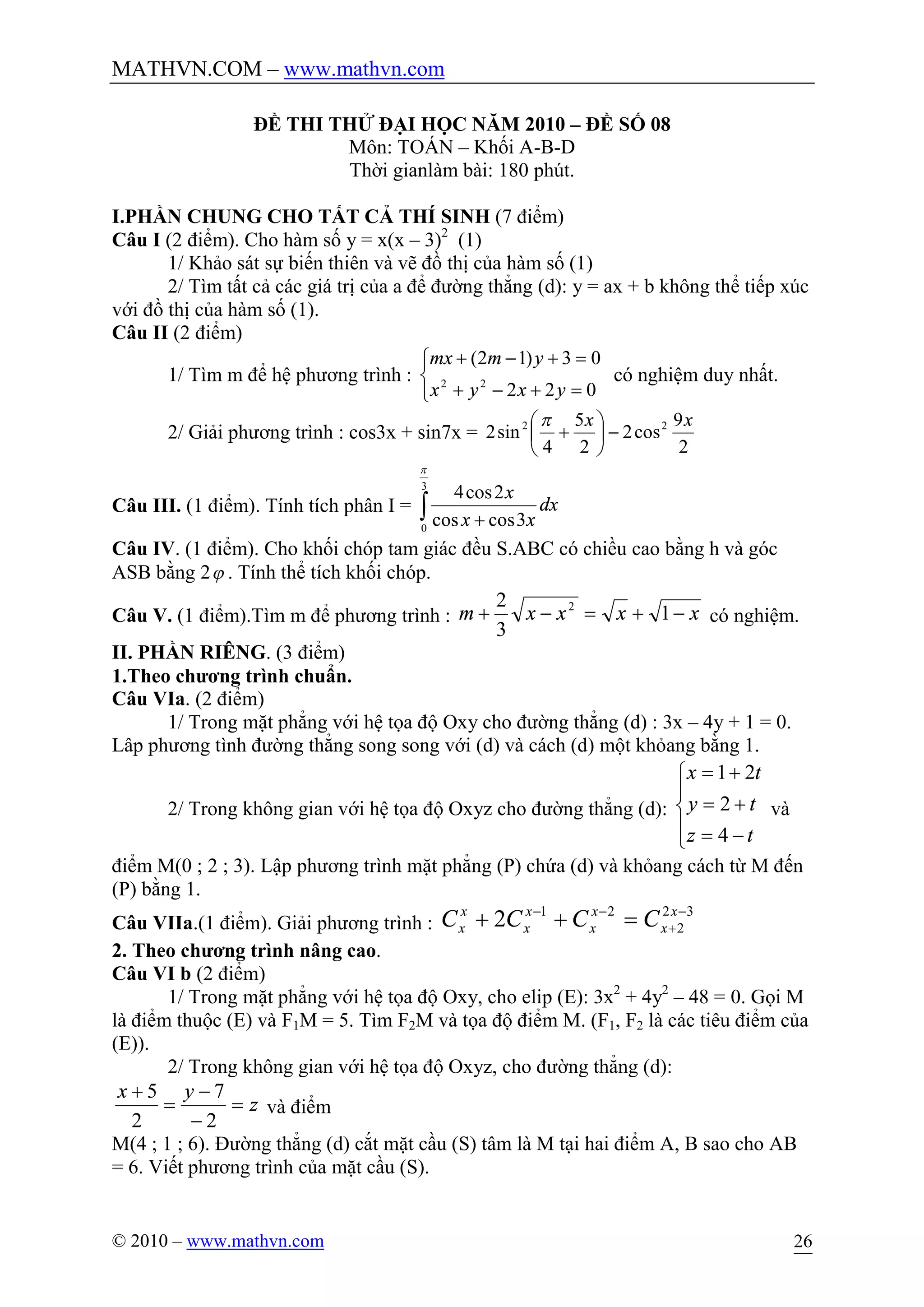 MATHVN.COM – www.mathvn.com
© 2010 – www.mathvn.com 26
ĐỀ THI THỬ ĐẠI HỌC NĂM 2010 – ĐỀ SỐ 08
Môn: TOÁN – Khối A-B-D
Thời gianlàm bài: 180 phút.
I.PHẦN CHUNG CHO TẤT CẢ THÍ SINH (7 điểm)
Câu I (2 điểm). Cho hàm số y = x(x – 3)2
(1)
1/ Khảo sát sự biến thiên và vẽ đồ thị của hàm số (1)
2/ Tìm tất cả các giá trị của a để đường thẳng (d): y = ax + b không thể tiếp xúc
với đồ thị của hàm số (1).
Câu II (2 điểm)
1/ Tìm m để hệ phương trình :
î
í
ì
=+-+
=+-+
022
03)12(
22
yxyx
ymmx
có nghiệm duy nhất.
2/ Giải phương trình : cos3x + sin7x =
2
9
cos2
2
5
4
sin2 22 xx
-÷
ø
ö
ç
è
æ
+
p
Câu III. (1 điểm). Tính tích phân I = ò +
3
0
3coscos
2cos4
p
dx
xx
x
Câu IV. (1 điểm). Cho khối chóp tam giác đều S.ABC có chiều cao bằng h và góc
ASB bằng 2j . Tính thể tích khối chóp.
Câu V. (1 điểm).Tìm m để phương trình : xxxxm -+=-+ 1
3
2 2
có nghiệm.
II. PHẦN RIÊNG. (3 điểm)
1.Theo chương trình chuẩn.
Câu VIa. (2 điểm)
1/ Trong mặt phẳng với hệ tọa độ Oxy cho đường thẳng (d) : 3x – 4y + 1 = 0.
Lâp phương tình đường thẳng song song với (d) và cách (d) một khỏang bằng 1.
2/ Trong không gian với hệ tọa độ Oxyz cho đường thẳng (d):
ï
î
ï
í
ì
-=
+=
+=
tz
ty
tx
4
2
21
và
điểm M(0 ; 2 ; 3). Lập phương trình mặt phẳng (P) chứa (d) và khỏang cách từ M đến
(P) bằng 1.
Câu VIIa.(1 điểm). Giải phương trình :
32
2
21
2 -
+
--
=++ x
x
x
x
x
x
x
x CCCC
2. Theo chương trình nâng cao.
Câu VI b (2 điểm)
1/ Trong mặt phẳng với hệ tọa độ Oxy, cho elip (E): 3x2
+ 4y2
– 48 = 0. Gọi M
là điểm thuộc (E) và F1M = 5. Tìm F2M và tọa độ điểm M. (F1, F2 là các tiêu điểm của
(E)).
2/ Trong không gian với hệ tọa độ Oxyz, cho đường thẳng (d):
z
yx
=
-
-
=
+
2
7
2
5
và điểm
M(4 ; 1 ; 6). Đường thẳng (d) cắt mặt cầu (S) tâm là M tại hai điểm A, B sao cho AB
= 6. Viết phương trình của mặt cầu (S).
 