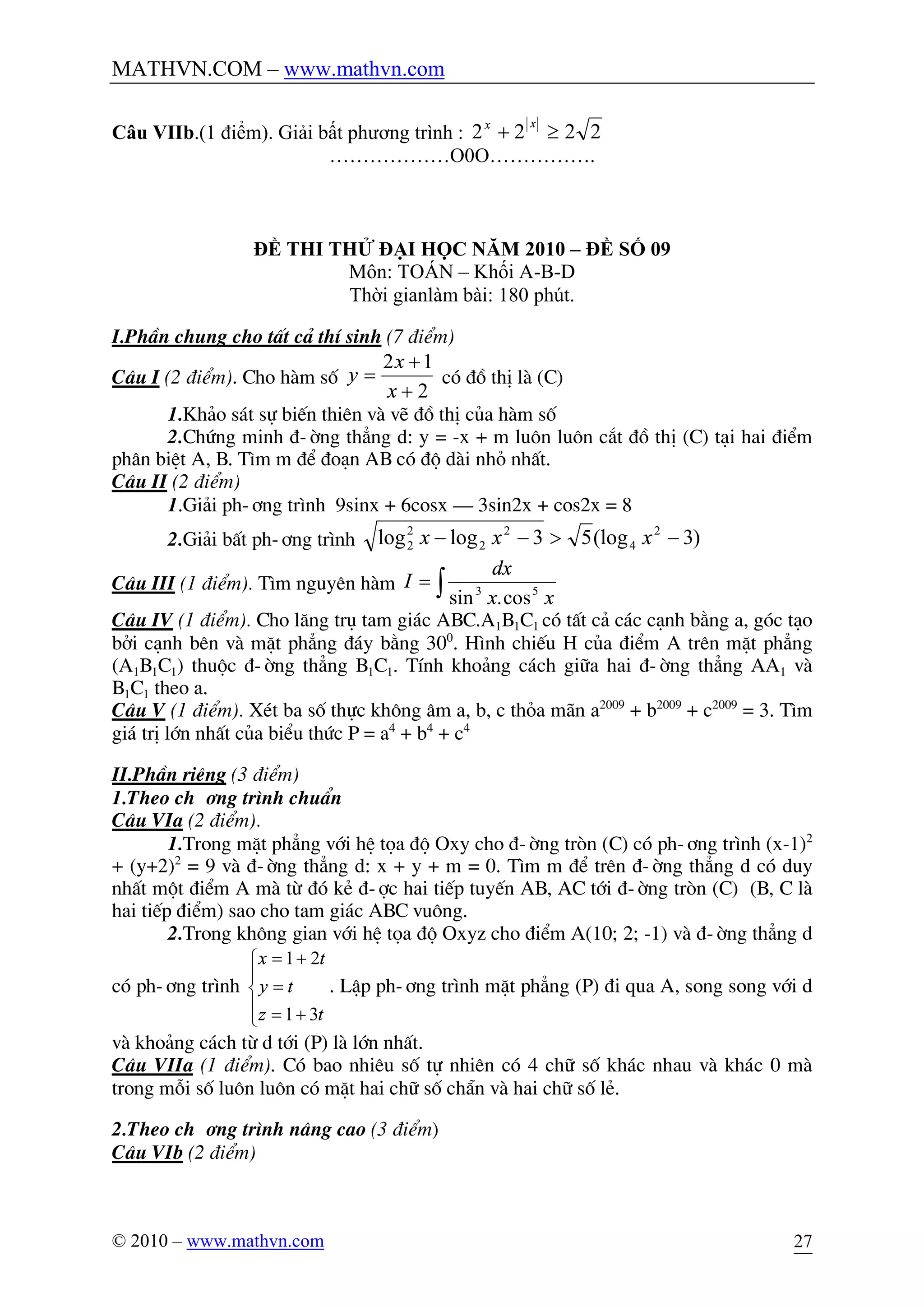 MATHVN.COM – www.mathvn.com
© 2010 – www.mathvn.com 27
Câu VIIb.(1 điểm). Giải bất phương trình : 2222 ³+
xx
………………O0O…………….
ĐỀ THI THỬ ĐẠI HỌC NĂM 2010 – ĐỀ SỐ 09
Môn: TOÁN – Khối A-B-D
Thời gianlàm bài: 180 phút.
I.PhÇn chung cho tÊt c¶ thÝ sinh (7 ®iÓm)
C©u I (2 ®iÓm). Cho hµm sè
2
12
+
+
=
x
x
y cã ®å thÞ lµ (C)
1.Kh¶o s¸t sù biÕn thiªn vµ vÏ ®å thÞ cña hµm sè
2.Chøng minh ®-êng th¼ng d: y = -x + m lu«n lu«n c¾t ®å thÞ (C) t¹i hai ®iÓm
ph©n biÖt A, B. T×m m ®Ó ®o¹n AB cã ®é dµi nhá nhÊt.
C©u II (2 ®iÓm)
1.Gi¶i ph-¬ng tr×nh 9sinx + 6cosx – 3sin2x + cos2x = 8
2.Gi¶i bÊt ph-¬ng tr×nh )3(log53loglog 2
4
2
2
2
2 ->-- xxx
C©u III (1 ®iÓm). T×m nguyªn hµm ò=
xx
dx
I 53
cos.sin
C©u IV (1 ®iÓm). Cho l¨ng trô tam gi¸c ABC.A1B1C1 cã tÊt c¶ c¸c c¹nh b»ng a, gãc t¹o
bëi c¹nh bªn vµ mÆt ph¼ng ®¸y b»ng 300
. H×nh chiÕu H cña ®iÓm A trªn mÆt ph¼ng
(A1B1C1) thuéc ®-êng th¼ng B1C1. TÝnh kho¶ng c¸ch gi÷a hai ®-êng th¼ng AA1 vµ
B1C1 theo a.
C©u V (1 ®iÓm). XÐt ba sè thùc kh«ng ©m a, b, c tháa m·n a2009
+ b2009
+ c2009
= 3. T×m
gi¸ trÞ lín nhÊt cña biÓu thøc P = a4
+ b4
+ c4
II.PhÇn riªng (3 ®iÓm)
1.Theo ch-¬ng tr×nh chuÈn
C©u VIa (2 ®iÓm).
1.Trong mÆt ph¼ng víi hÖ täa ®é Oxy cho ®-êng trßn (C) cã ph-¬ng tr×nh (x-1)2
+ (y+2)2
= 9 vµ ®-êng th¼ng d: x + y + m = 0. T×m m ®Ó trªn ®-êng th¼ng d cã duy
nhÊt mét ®iÓm A mµ tõ ®ã kÎ ®-îc hai tiÕp tuyÕn AB, AC tíi ®-êng trßn (C) (B, C lµ
hai tiÕp ®iÓm) sao cho tam gi¸c ABC vu«ng.
2.Trong kh«ng gian víi hÖ täa ®é Oxyz cho ®iÓm A(10; 2; -1) vµ ®-êng th¼ng d
cã ph-¬ng tr×nh
ï
î
ï
í
ì
+=
=
+=
tz
ty
tx
31
21
. LËp ph-¬ng tr×nh mÆt ph¼ng (P) ®i qua A, song song víi d
vµ kho¶ng c¸ch tõ d tíi (P) lµ lín nhÊt.
C©u VIIa (1 ®iÓm). Cã bao nhiªu sè tù nhiªn cã 4 ch÷ sè kh¸c nhau vµ kh¸c 0 mµ
trong mçi sè lu«n lu«n cã mÆt hai ch÷ sè ch½n vµ hai ch÷ sè lÎ.
2.Theo ch-¬ng tr×nh n©ng cao (3 ®iÓm)
C©u VIb (2 ®iÓm)
 