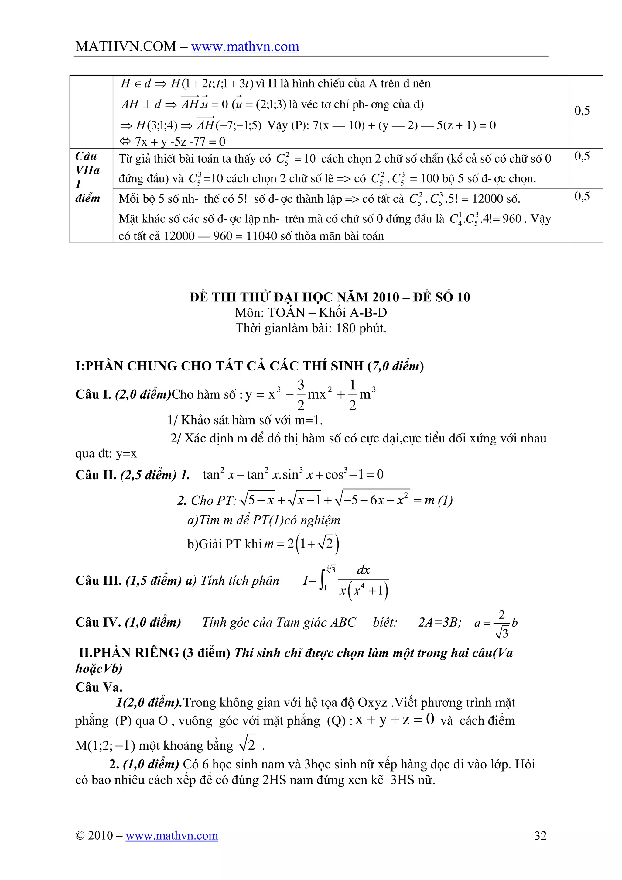 MATHVN.COM – www.mathvn.com
© 2010 – www.mathvn.com 32
)31;;21( tttHdH ++ÞÎ v× H lµ h×nh chiÕu cña A trªn d nªn
)3;1;2((0. ==Þ^ uuAHdAH lµ vÐc t¬ chØ ph-¬ng cña d)
)5;1;7()4;1;3( --ÞÞ AHH VËy (P): 7(x – 10) + (y – 2) – 5(z + 1) = 0
ó 7x + y -5z -77 = 0
0,5
C©u
VIIa
1
®iÓm
Tõ gi¶ thiÕt bµi to¸n ta thÊy cã 102
5 =C c¸ch chän 2 ch÷ sè ch½n (kÓ c¶ sè cã ch÷ sè 0
®øng ®Çu) vµ 3
5C =10 c¸ch chän 2 ch÷ sè lÏ => cã 2
5C . 3
5C = 100 bé 5 sè ®-îc chän.
0,5
Mçi bé 5 sè nh- thÕ cã 5! sè ®-îc thµnh lËp => cã tÊt c¶ 2
5C . 3
5C .5! = 12000 sè.
MÆt kh¸c sè c¸c sè ®-îc lËp nh- trªn mµ cã ch÷ sè 0 ®øng ®Çu lµ 960!4.. 3
5
1
4 =CC . VËy
cã tÊt c¶ 12000 – 960 = 11040 sè tháa m·n bµi to¸n
0,5
ĐỀ THI THỬ ĐẠI HỌC NĂM 2010 – ĐỀ SỐ 10
Môn: TOÁN – Khối A-B-D
Thời gianlàm bài: 180 phút.
I:PHẦN CHUNG CHO TẤT CẢ CÁC THÍ SINH (7,0 điểm)
Câu I. (2,0 điểm)Cho hµm sè : 323
m
2
1
mx
2
3
xy +-=
1/ Kh¶o s¸t hµm sè víi m=1.
2/ X¸c ®Þnh m ®Ó ®å thÞ hµm sè cã cùc ®¹i,cùc tiÓu ®èi xøng víi nhau
qua ®t: y=x
Câu II. (2,5 điểm) 1. 2 2 3 3
tan tan .sin cos 1 0x x x- + - =
2. Cho PT:
2
5 1 5 6x x x x m- + - + - + - = (1)
a)Tìm m để PT(1)có nghiệm
b)Giải PT khi ( )2 1 2m = +
Câu III. (1,5 điểm) a) Tính tích phân I=
( )
4
3
41
1
dx
x x +ò
Câu IV. (1,0 điểm) Tính góc của Tam giác ABC bíêt: 2A=3B;
2
3
a b=
II.PHẦN RIÊNG (3 điểm) Thí sinh chỉ được chọn làm một trong hai câu(Va
hoặcVb)
Câu Va.
1(2,0 điểm).Trong không gian với hệ tọa độ Oxyz .Viết phương trình mặt
phẳng (P) qua O , vuông góc với mặt phẳng (Q) : x y z 0+ + = và cách điểm
M(1;2; 1- ) một khoảng bằng 2 .
2. (1,0 điểm) Có 6 học sinh nam và 3học sinh nữ xếp hàng dọc đi vào lớp. Hỏi
có bao nhiêu cách xếp để có đúng 2HS nam đứng xen kẽ 3HS nữ.
 