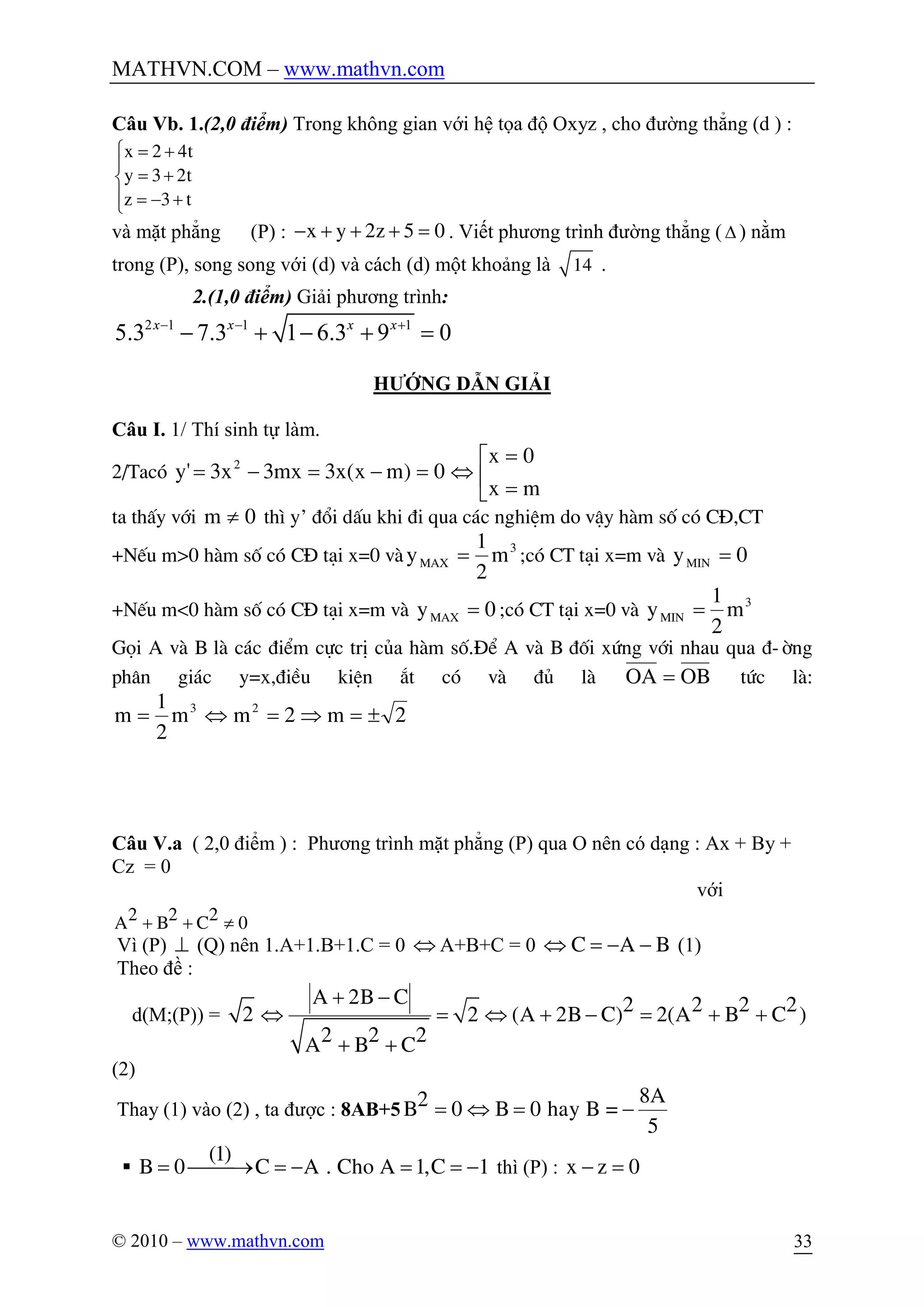 MATHVN.COM – www.mathvn.com
© 2010 – www.mathvn.com 33
Câu Vb. 1.(2,0 điểm) Trong không gian với hệ tọa độ Oxyz , cho đường thẳng (d ) :
x 2 4t
y 3 2t
z 3 t
ì = +
ï
= +í
ï = - +î
và mặt phẳng (P) : x y 2z 5 0- + + + = . Viết phương trình đường thẳng (D ) nằm
trong (P), song song với (d) và cách (d) một khoảng là 14 .
2.(1,0 điểm) Giải phương trình:
2 1 1 1
5.3 7.3 1 6.3 9 0x x x x- - +
- + - + =
HƯỚNG DẪN GIẢI
Câu I. 1/ Thí sinh tự làm.
2/Tacã ê
ë
é
=
=
Û=-=-=
mx
0x
0)mx(x3mx3x3'y 2
ta thÊy víi 0m ¹ th× y’ ®æi dÊu khi ®i qua c¸c nghiÖm do vËy hµm sè cã C§,CT
+NÕu m>0 hµm sè cã C§ t¹i x=0 vµ 3
MAX m
2
1
y = ;cã CT t¹i x=m vµ 0yMIN =
+NÕu m<0 hµm sè cã C§ t¹i x=m vµ 0yMAX = ;cã CT t¹i x=0 vµ 3
MIN m
2
1
y =
Gäi A vµ B lµ c¸c ®iÓm cùc trÞ cña hµm sè.§Ó A vµ B ®èi xøng víi nhau qua ®-êng
ph©n gi¸c y=x,®iÒu kiÖn ¾t cã vµ ®ñ lµ OBOA = tøc lµ:
2m2mm
2
1
m 23
±=Þ=Û=
Câu V.a ( 2,0 điểm ) : Phương trình mặt phẳng (P) qua O nên có dạng : Ax + By +
Cz = 0
với
2 2 2A B C 0+ + ¹
Vì (P) ^ (Q) nên 1.A+1.B+1.C = 0 Û A+B+C = 0 C A BÛ = - - (1)
Theo đề :
d(M;(P)) = 2
A 2B C 2 2 2 22 (A 2B C) 2(A B C )
2 2 2A B C
+ -
Û = Û + - = + +
+ +
(2)
Thay (1) vào (2) , ta được : 8AB+5
8A2B 0 B 0 hay B =
5
= Û = -
§
(1)
B 0 C A . Cho A 1,C 1= ¾¾® = - = = - thì (P) : x z 0- =
 