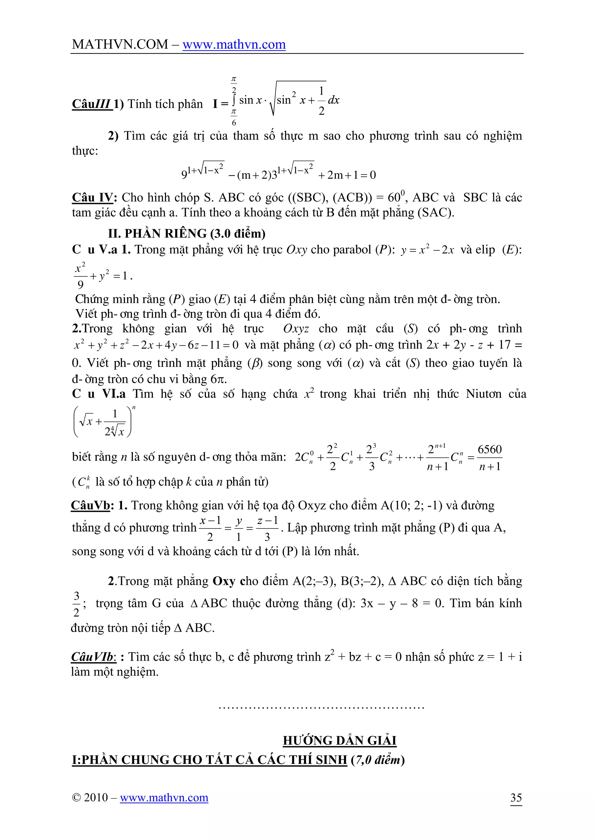 MATHVN.COM – www.mathvn.com
© 2010 – www.mathvn.com 35
CâuIII 1) Tính tích phân I =
2 2
6
1
sin sin
2
x x dx
p
p
× +ò
2) Tìm các giá trị của tham số thực m sao cho phương trình sau có nghiệm
thực:
2 2
1 1 1 1
9 ( 2)3 2 1 0x x
m m+ - + -
- + + + =
Câu IV: Cho hình chóp S. ABC có góc ((SBC), (ACB)) = 600
, ABC và SBC là các
tam giác đều cạnh a. Tính theo a khoảng cách từ B đến mặt phẳng (SAC).
II. PHẦN RIÊNG (3.0 điểm)
C©u V.a 1. Trong mÆt ph¼ng víi hÖ trôc Oxy cho parabol (P): xxy 22
-= vµ elip (E):
1
9
2
2
=+ y
x
.
Chøng minh r»ng (P) giao (E) t¹i 4 ®iÓm ph©n biÖt cïng n»m trªn mét ®-êng trßn.
ViÕt ph-¬ng tr×nh ®-êng trßn ®i qua 4 ®iÓm ®ã.
2.Trong kh«ng gian víi hÖ trôc Oxyz cho mÆt cÇu (S) cã ph-¬ng tr×nh
011642222
=--+-++ zyxzyx vµ mÆt ph¼ng (a) cã ph-¬ng tr×nh 2x + 2y - z + 17 =
0. ViÕt ph-¬ng tr×nh mÆt ph¼ng (b) song song víi (a) vµ c¾t (S) theo giao tuyÕn lµ
®-êng trßn cã chu vi b»ng 6p.
C©u VI.a T×m hÖ sè cña sè h¹ng chøa x2
trong khai triÓn nhÞ thøc Niut¬n cña
n
x
x ÷÷
ø
ö
çç
è
æ
+ 4
2
1
biÕt r»ng n lµ sè nguyªn d-¬ng tháa m·n:
1
6560
1
2
3
2
2
2
2
1
2
3
1
2
0
+
=
+
++++
+
n
C
n
CCC n
n
n
nnn L
( k
nC lµ sè tæ hîp chËp k cña n phÇn tö)
CâuVb: 1. Trong không gian với hệ tọa độ Oxyz cho điểm A(10; 2; -1) và đường
thẳng d có phương trình
3
1
12
1 -
==
- zyx
. Lập phương trình mặt phẳng (P) đi qua A,
song song với d và khoảng cách từ d tới (P) là lớn nhất.
2.Trong mặt phẳng Oxy cho điểm A(2;–3), B(3;–2), D ABC có diện tích bằng
3
2
; trọng tâm G của D ABC thuộc đường thẳng (d): 3x – y – 8 = 0. Tìm bán kính
đường tròn nội tiếp D ABC.
CâuVIb: : Tìm các số thực b, c để phương trình z2
+ bz + c = 0 nhận số phức z = 1 + i
làm một nghiệm.
…………………………………………
HƯỚNG DẨN GIẢI
I:PHẦN CHUNG CHO TẤT CẢ CÁC THÍ SINH (7,0 điểm)
 