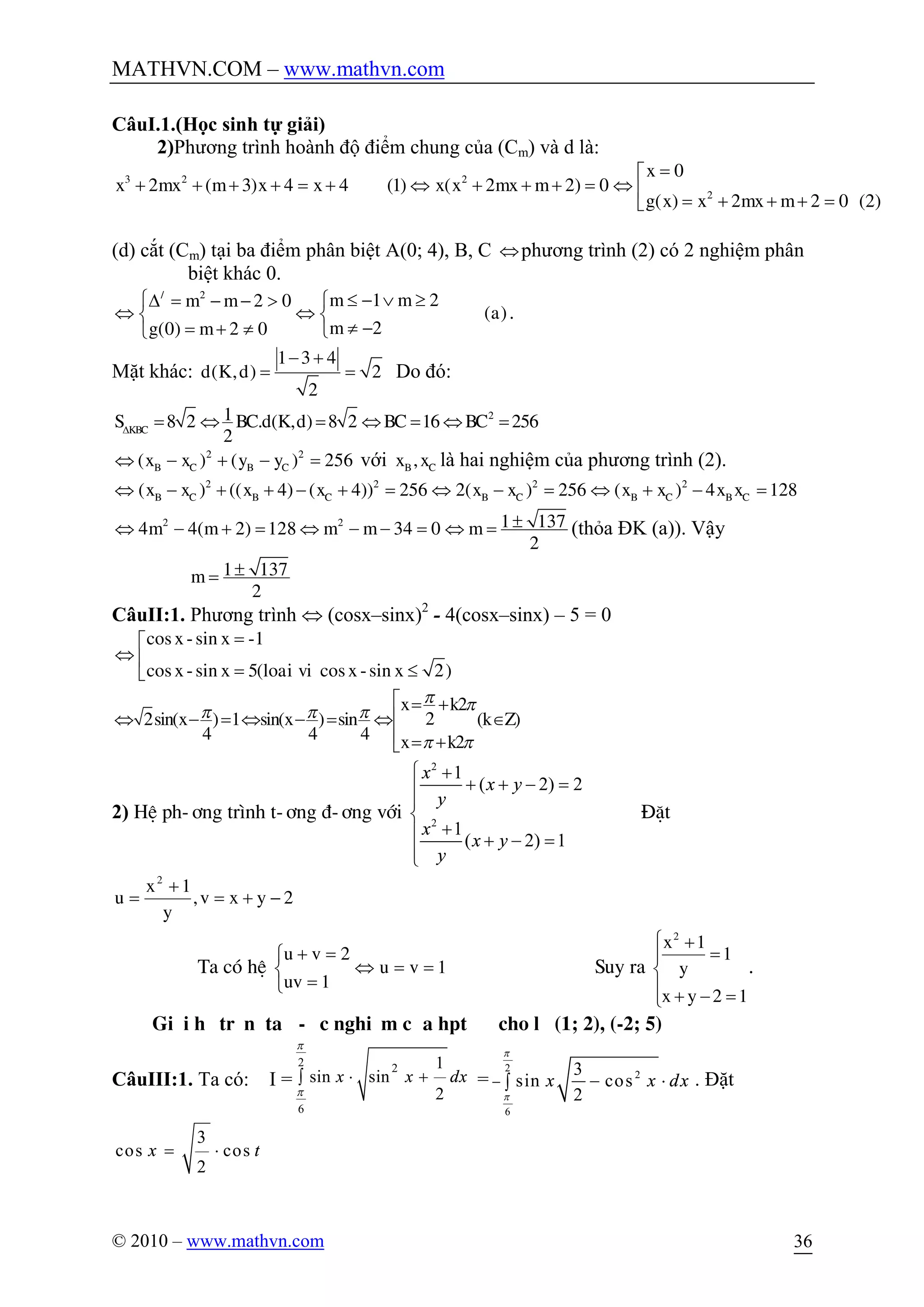 MATHVN.COM – www.mathvn.com
© 2010 – www.mathvn.com 36
CâuI.1.(Học sinh tự giải)
2)Phương trình hoành độ điểm chung của (Cm) và d là:
=é
+ + + + = + Û + + + = Û ê
= + + + =ë
3 2 2
2
0
2 ( 3) 4 4 (1) ( 2 2) 0
( ) 2 2 0 (2)
x
x mx m x x x x mx m
g x x mx m
(d) cắt (Cm) tại ba điểm phân biệt A(0; 4), B, C Ûphương trình (2) có 2 nghiệm phân
biệt khác 0.
£ - Ú ³ìD = - - > ì
Û Ûí í
¹ -= + ¹ îî
/ 2
1 22 0
( )
2(0) 2 0
m mm m
a
mg m
.
Mặt khác:
- +
= =
1 3 4
( , ) 2
2
d K d Do đó:
D
= Û = Û = Û =218 2 . ( , ) 8 2 16 256
2KBC
S BC d K d BC BC
2 2
( ) ( ) 256B C B Cx x y yÛ - + - = với ,B Cx x là hai nghiệm của phương trình (2).
Û - + + - + = Û - = Û + - =2 2 2 2
( ) (( 4) ( 4)) 256 2( ) 256 ( ) 4 128B C B C B C B C B Cx x x x x x x x x x
2 2 1 1374 4( 2) 128 34 0
2
m m m m m ±Û - + = Û - - = Û = (thỏa ĐK (a)). Vậy
1 137
2
m ±=
CâuII:1. Phương trình Û (cosx–sinx)2
- 4(cosx–sinx) – 5 = 0
cos -sin -1
cos -sin 5( cos -sin 2)
x x
x x loai vi x x
=é
Û ê
= £ë
2
22sin( ) 1 sin( ) sin ( )
4 4 4 2
x k
x x k Z
x k
p pp p p
p p
é = +
êÛ - = Û - = Û Î
ê = +ë
2) HÖ ph-¬ng tr×nh t-¬ng ®-¬ng víi
2
2
1
( 2) 2
1
( 2) 1
x
x y
y
x
x y
y
ì +
+ + - =ï
ï
í
+ï + - =
ïî
§Æt
2yxv,
y
1x
u
2
-+=
+
=
Ta cã hÖ 1vu
1uv
2vu
==Û
î
í
ì
=
=+
Suy ra
ï
î
ï
í
ì
=-+
=
+
12yx
1
y
1x2
.
Gi¶i hÖtrªn ta ®-îc nghiÖm cña hpt ®· cho lµ (1; 2), (-2; 5)
CâuIII:1. Ta có: I =
2 2
6
1
sin sin
2
p
p
× +ò x x dx =
2
2
6
3
sin cos
2
x x dx
p
p
- - ×ò . Đặt
3
cos cos
2
x t= ×
 