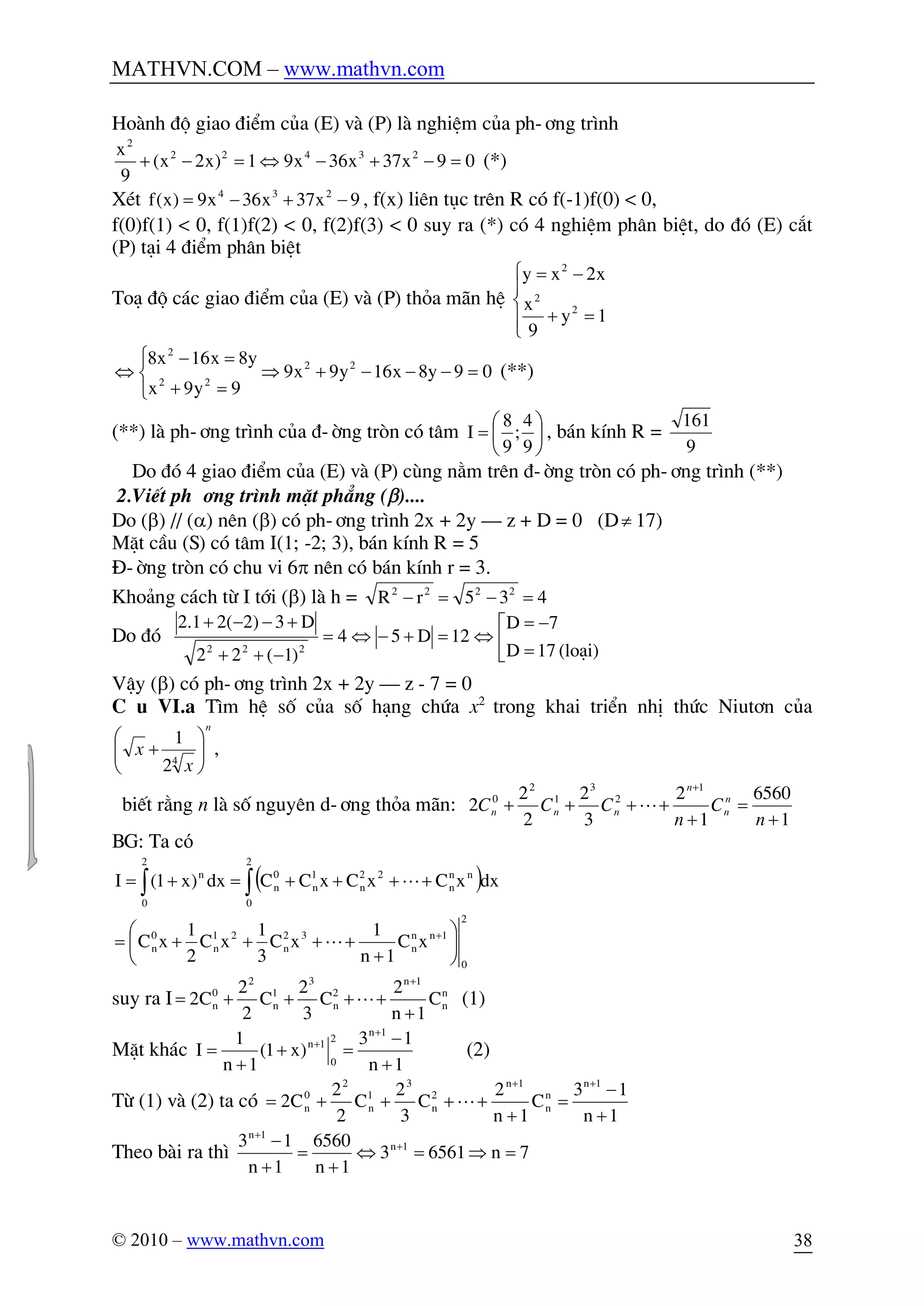 MATHVN.COM – www.mathvn.com
© 2010 – www.mathvn.com 38
Hoµnh ®é giao ®iÓm cña (E) vµ (P) lµ nghiÖm cña ph-¬ng tr×nh
09x37x36x91)x2x(
9
x 23422
2
=-+-Û=-+ (*)
XÐt 9x37x36x9)x(f 234
-+-= , f(x) liªn tôc trªn R cã f(-1)f(0) < 0,
f(0)f(1) < 0, f(1)f(2) < 0, f(2)f(3) < 0 suy ra (*) cã 4 nghiÖm ph©n biÖt, do ®ã (E) c¾t
(P) t¹i 4 ®iÓm ph©n biÖt
To¹ ®é c¸c giao ®iÓm cña (E) vµ (P) tháa m·n hÖ
ï
î
ï
í
ì
=+
-=
1y
9
x
x2xy
2
2
2
09y8x16y9x9
9y9x
y8x16x8 22
22
2
=---+Þ
î
í
ì
=+
=-
Û (**)
(**) lµ ph-¬ng tr×nh cña ®-êng trßn cã t©m ÷
ø
ö
ç
è
æ
=
9
4
;
9
8
I , b¸n kÝnh R =
9
161
Do ®ã 4 giao ®iÓm cña (E) vµ (P) cïng n»m trªn ®-êng trßn cã ph-¬ng tr×nh (**)
2.ViÕt ph-¬ng tr×nh mÆt ph¼ng (b)....
Do (b) // (a) nªn (b) cã ph-¬ng tr×nh 2x + 2y – z + D = 0 (D¹ 17)
MÆt cÇu (S) cã t©m I(1; -2; 3), b¸n kÝnh R = 5
§-êng trßn cã chu vi 6p nªn cã b¸n kÝnh r = 3.
Kho¶ng c¸ch tõ I tíi (b) lµ h = 435rR 2222
=-=-
Do ®ã ê
ë
é
=
-=
Û=+-Û=
-++
+--+
(lo¹i)17D
7D
12D54
)1(22
D3)2(21.2
222
VËy (b) cã ph-¬ng tr×nh 2x + 2y – z - 7 = 0
C©u VI.a T×m hÖ sè cña sè h¹ng chøa x2
trong khai triÓn nhÞ thøc Niut¬n cña
n
x
x ÷÷
ø
ö
çç
è
æ
+ 4
2
1
,
biÕt r»ng n lµ sè nguyªn d-¬ng tháa m·n:
1
6560
1
2
3
2
2
2
2
1
2
3
1
2
0
+
=
+
++++
+
n
C
n
CCC n
n
n
nnn L
BG: Ta có
( )òò ++++=+=
2
0
nn
n
22
n
1
n
0
n
2
0
n
dxxCxCxCCdx)x1(I L
2
0
1nn
n
32
n
21
n
0
n xC
1n
1
xC
3
1
xC
2
1
xC ÷
ø
ö
ç
è
æ
+
++++= +
L
suy ra I n
n
1n
2
n
3
1
n
2
0
n C
1n
2
C
3
2
C
2
2
C2
+
++++=
+
L (1)
MÆt kh¸c
1n
13
)x1(
1n
1
I
1n
2
0
1n
+
-
=+
+
=
+
+
(2)
Tõ (1) vµ (2) ta cã n
n
1n
2
n
3
1
n
2
0
n C
1n
2
C
3
2
C
2
2
C2
+
++++=
+
L
1n
13 1n
+
-
=
+
Theo bµi ra th× 7n65613
1n
6560
1n
13 1n
1n
=Þ=Û
+
=
+
- +
+
 