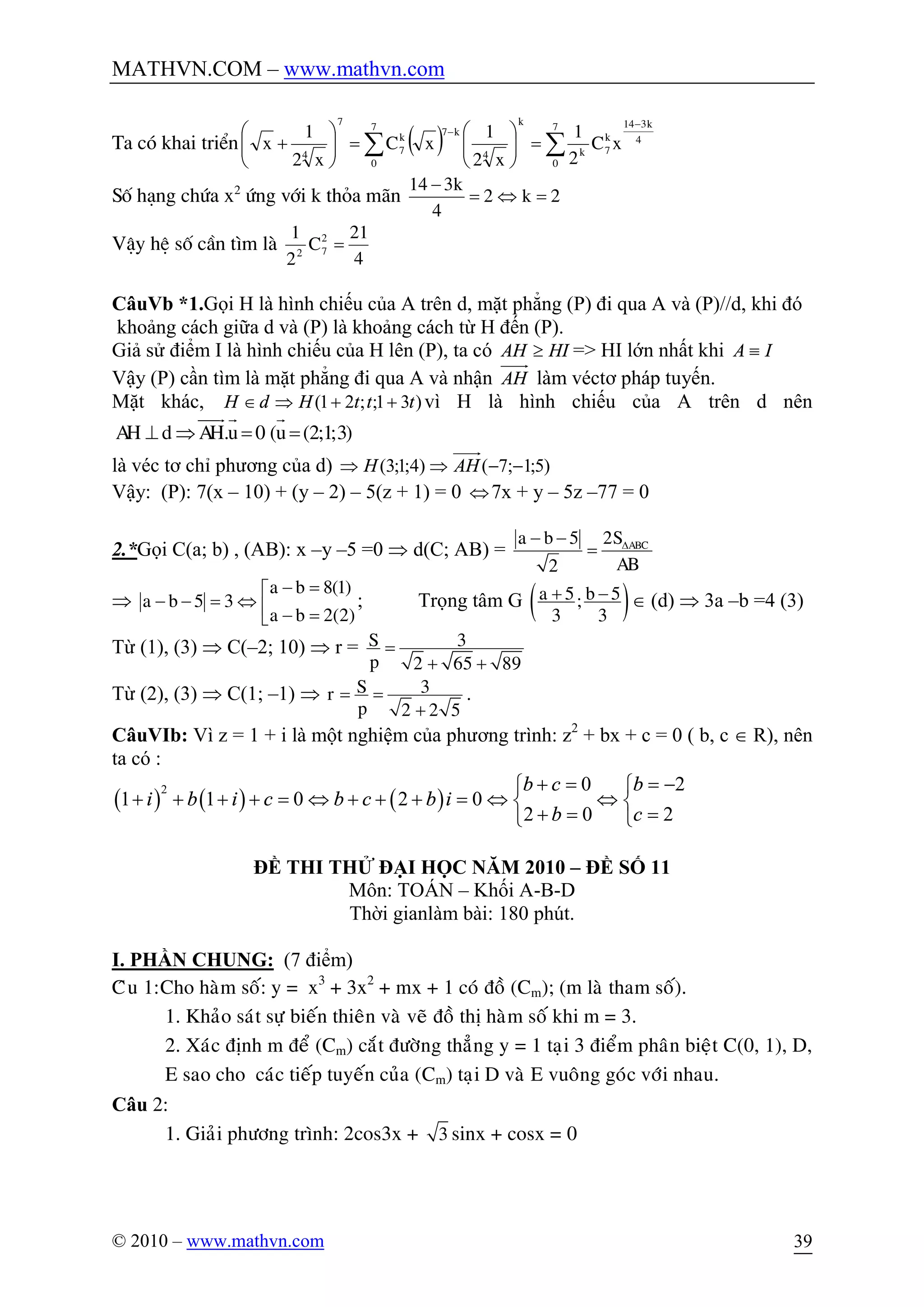 MATHVN.COM – www.mathvn.com
© 2010 – www.mathvn.com 39
Ta cã khai triÓn ( ) åå
-
-
=÷÷
ø
ö
çç
è
æ
=÷÷
ø
ö
çç
è
æ
+
7
0
4
k314
k
7k
k7
0
4
k7k
7
7
4
xC
2
1
x2
1
xC
x2
1
x
Sè h¹ng chøa x2
øng víi k tháa m·n 2k2
4
k314
=Û=
-
VËy hÖ sè cÇn t×m lµ
4
21
C
2
1 2
72
=
CâuVb *1.Gọi H là hình chiếu của A trên d, mặt phẳng (P) đi qua A và (P)//d, khi đó
khoảng cách giữa d và (P) là khoảng cách từ H đến (P).
Giả sử điểm I là hình chiếu của H lên (P), ta có HIAH ³ => HI lớn nhất khi IA º
Vậy (P) cần tìm là mặt phẳng đi qua A và nhận AH làm véctơ pháp tuyến.
Mặt khác, )31;;21( tttHdH ++ÞÎ vì H là hình chiếu của A trên d nên
. 0 ( (2;1;3)AH d AH u u^ Þ = =
uuur r r
là véc tơ chỉ phương của d) )5;1;7()4;1;3( --ÞÞ AHH
Vậy: (P): 7(x – 10) + (y – 2) – 5(z + 1) = 0 Û7x + y – 5z –77 = 0
2.*Gọi C(a; b) , (AB): x –y –5 =0 Þ d(C; AB) =
5 2
2
ABCa b S
AB
D- -
=
Þ
8(1)
5 3
2(2)
a b
a b
a b
- =é
- - = Û ê - =ë
; Trọng tâm G ( )5 5;
3 3
a b+ - Î (d) Þ 3a –b =4 (3)
Từ (1), (3) Þ C(–2; 10) Þ r = 3
2 65 89
S
p
=
+ +
Từ (2), (3) Þ C(1; –1) Þ 3
2 2 5
Sr
p
= =
+
.
CâuVIb: Vì z = 1 + i là một nghiệm của phương trình: z2
+ bx + c = 0 ( b, c Î R), nên
ta có :
( ) ( ) ( )
2 0 2
1 1 0 2 0
2 0 2
b c b
i b i c b c b i
b c
+ = = -ì ì
+ + + + = Û + + + = Û Ûí í
+ = =î î
ĐỀ THI THỬ ĐẠI HỌC NĂM 2010 – ĐỀ SỐ 11
Môn: TOÁN – Khối A-B-D
Thời gianlàm bài: 180 phút.
I. PHẦN CHUNG: (7 điểm)
Câu 1:Cho haøm soá: y = x3
+ 3x2
+ mx + 1 coù ñoà (Cm); (m laø tham soá).
1. Khaûo saùt söï bieán thieân vaø veõ ñoà thò haøm soá khi m = 3.
2. Xaùc ñònh m ñeå (Cm) caét ñöôøng thaúng y = 1 taïi 3 ñieåm phaân bieät C(0, 1), D,
E sao cho caùc tieáp tuyeán cuûa (Cm) taïi D vaø E vuoâng goùc vôùi nhau.
Câu 2:
1. Giaûi phöông trình: 2cos3x + 3 sinx + cosx = 0
 