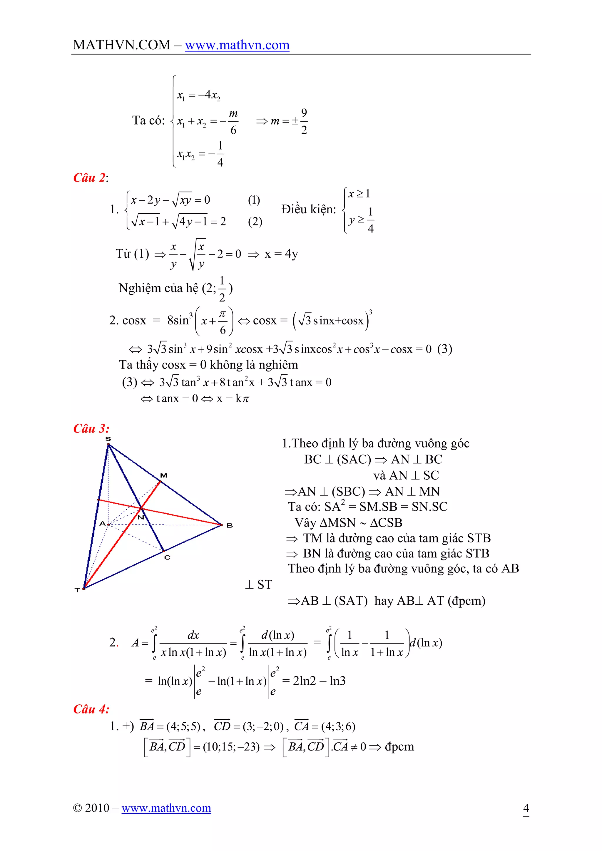 MATHVN.COM – www.mathvn.com
© 2010 – www.mathvn.com 4
Ta có:
1 2
1 2
1 2
4
6
1
4
x x
m
x x
x x
ì
ï = -
ï
ï
+ = -í
ï
ï
= -ïî
9
2
mÞ = ±
Câu 2:
1.
2 0 (1)
1 4 1 2 (2)
x y xy
x y
ì - - =ï
í
- + - =ïî
Điều kiện:
1
1
4
x
y
³ì
ï
í
³ïî
Từ (1) 2 0
x x
y y
Þ - - = Þ x = 4y
Nghiệm của hệ (2;
1
2
)
2. cosx = 8sin3
6
x
pæ ö
+ç ÷
è ø
Û cosx = ( )
3
3sinx+cosx
Û 3 2 2 3
3 3sin 9sin osx +3 3sinxcos os osx = 0x xc x c x c+ + - (3)
Ta thấy cosx = 0 không là nghiêm
(3) Û 3 2
3 3 tan 8t an x + 3 3 t anx = 0x +
t anx = 0 x = kpÛ Û
Câu 3:
1.Theo định lý ba đường vuông góc
BC ^ (SAC) Þ AN ^ BC
và AN ^ SC
ÞAN ^ (SBC) Þ AN ^ MN
Ta có: SA2
= SM.SB = SN.SC
Vây DMSN ~ DCSB
Þ TM là đường cao của tam giác STB
Þ BN là đường cao của tam giác STB
Theo định lý ba đường vuông góc, ta có AB
^ ST
ÞAB ^ (SAT) hay AB^ AT (đpcm)
2.
2 2
(ln )
ln (1 ln ) ln (1 ln )
e e
e e
dx d x
A
x x x x x
= =
+ +ò ò =
2
1 1
(ln )
ln 1 ln
e
e
d x
x x
æ ö
-ç ÷
+è ø
ò
=
2 2
ln(ln ) ln(1 ln )
e e
x x
e e
- + = 2ln2 – ln3
Câu 4:
1. +) (4;5;5)BA =
uuur
, (3; 2;0)CD = -
uuur
, (4;3;6)CA =
uuur
, (10;15; 23)BA CDé ù = -ë û
uuur uuur
Þ , . 0BA CD CAé ù ¹ë û
uuur uuur uuur
Þ đpcm
 
