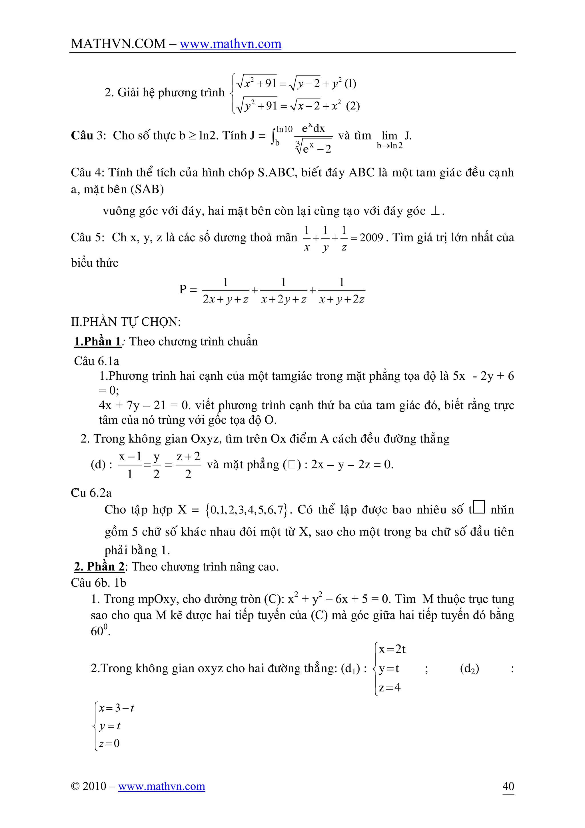 MATHVN.COM – www.mathvn.com
© 2010 – www.mathvn.com 40
2. Giải hệ phương trình
2 2
2 2
91 2 (1)
91 2 (2)
x y y
y x x
ì + = - +ï
í
+ = - +ïî
Câu 3: Cho soá thöïc b ³ ln2. Tính J =
-
ò
x
ln10
b 3 x
e dx
e 2
vaø tìm
®b ln2
lim J.
Câu 4: Tính theå tích cuûa hình choùp S.ABC, bieát ñaùy ABC laø moät tam giaùc ñeàu caïnh
a, maët beân (SAB)
vuoâng goùc vôùi ñaùy, hai maët beân coøn laïi cuøng taïo vôùi ñaùy goùc ^.
Câu 5: Ch x, y, z là các số dương thoả mãn
1 1 1
2009
x y z
+ + = . Tìm giá trị lớn nhất của
biểu thức
P =
1 1 1
2 2 2x y z x y z x y z
+ +
+ + + + + +
II.PHẦN TỰ CHỌN:
1.Phần 1: Theo chương trình chuẩn
Câu 6.1a
1.Phương trình hai cạnh của một tamgiác trong mặt phẳng tọa độ là 5x - 2y + 6
= 0;
4x + 7y – 21 = 0. viết phương trình cạnh thứ ba của tam giác đó, biết rằng trực
tâm của nó trùng với gốc tọa độ O.
2. Trong khoâng gian Oxyz, tìm treân Ox ñieåm A caùch ñeàu ñöôøng thaúng
(d) :
2
2z
2
y
1
1x +
==
-
vaø maët phaúng () : 2x – y – 2z = 0.
Câu 6.2a
Cho taäp hôïp X = { }0,1,2,3,4,5,6,7 . Coù theå laäp ñöôïc bao nhieâu soá t nhiên
goàm 5 chöõ soá khaùc nhau ñoâi moät töø X, sao cho moät trong ba chöõ soá ñaàu tieân
phaûi baèng 1.
2. Phần 2: Theo chương trình nâng cao.
Câu 6b. 1b
1. Trong mpOxy, cho đường tròn (C): x2
+ y2
– 6x + 5 = 0. Tìm M thuộc trục tung
sao cho qua M kẽ được hai tiếp tuyến của (C) mà góc giữa hai tiếp tuyến đó bằng
600
.
2.Trong khoâng gian oxyz cho hai ñöôøng thaúng: (d1) :
ï
î
ï
í
ì
=
=
=
4z
ty
t2x
; (d2) :
3
0
x t
y t
z
= -ì
ï
=í
ï =î
 