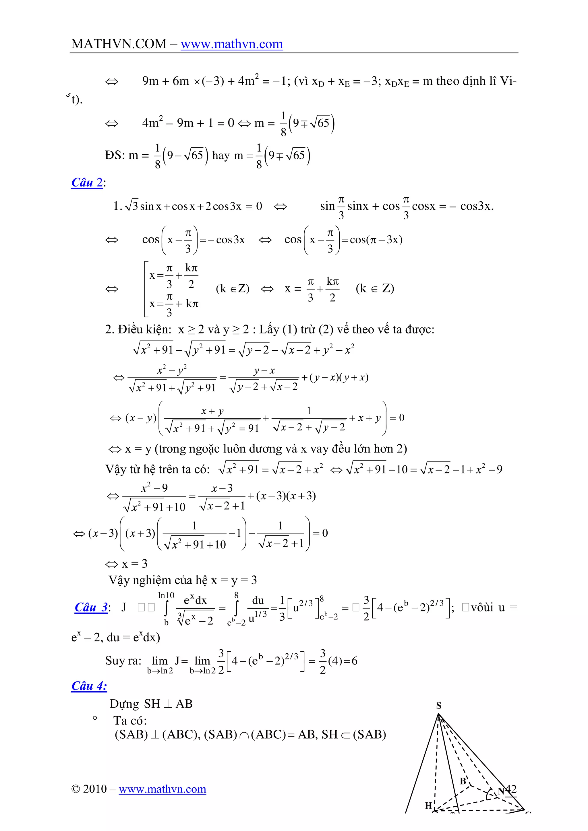 MATHVN.COM – www.mathvn.com
© 2010 – www.mathvn.com 42
Û 9m + 6m ´(–3) + 4m2
= –1; (vì xD + xE = –3; xDxE = m theo ñònh lý Vi-
ét).
Û 4m2
– 9m + 1 = 0 Û m = ( )m
1
9 65
8
ÑS: m = ( ) ( )- = m
1 1
9 65 hay m 9 65
8 8
Câu 2:
1. + + =3sinx cosx 2cos3x 0 Û sin
p
3
sinx + cos
p
3
cosx = – cos3x.
Û cos
pæ ö
- =-ç ÷
è ø
x cos3x
3
Û cos
pæ ö
- = p -ç ÷
è ø
x cos( 3x)
3
Û
p pé
= +ê
Îê p
ê = + p
ë
k
x
3 2 (k Z)
x k
3
Û x =
p p
+
k
3 2
(k Î Z)
2. Điều kiện: x ≥ 2 và y ≥ 2 : Lấy (1) trừ (2) vế theo vế ta được:
2 2 2 2
91 91 2 2x y y x y x+ - + = - - - + -
2 2
2 2
( )( )
2 291 91
x y y x
y x y x
y xx y
- -
Û = + - +
- + -+ + +
2 2
1
( ) 0
2 291 91
x y
x y x y
x yx y
æ ö+
ç ÷Û - + + + =
ç ÷- + -+ + =è ø
Û x = y (trong ngoặc luôn dương và x vay đều lớn hơn 2)
Vậy từ hệ trên ta có: 2 2
91 2x x x+ = - + 2 2
91 10 2 1 9x x xÛ + - = - - + -
2
2
9 3
( 3)( 3)
2 191 10
x x
x x
xx
- -
Û = + - +
- ++ +
2
1 1
( 3) ( 3) 1 0
2 191 10
x x
xx
æ öæ ö
Û - + - - =ç ÷ç ÷ç ÷- ++ +è øè ø
Û x = 3
Vậy nghiệm của hệ x = y = 3
Câu 3: J 
-
-
é ù= = =
ë û
-
ò ò b
b
ln10 8x 8
2/3
1/33 x e 2
b e 2
e dx du 1
u
3ue 2
 é ù- -
ë û
b 2/33
4 (e 2) ;
2
vôùi u =
ex
– 2, du = ex
dx)
Suy ra:
® ®
é ù= - - = =
ë û
b 2/3
b ln2 b ln2
3 3
lim J lim 4 (e 2) (4) 6
2 2
Câu 4:
Döïng SH AB^
° Ta coù:
(SAB) (ABC), (SAB) (ABC) AB, SH (SAB)^ Ç = Ì
S
H
C
B
N
j
 