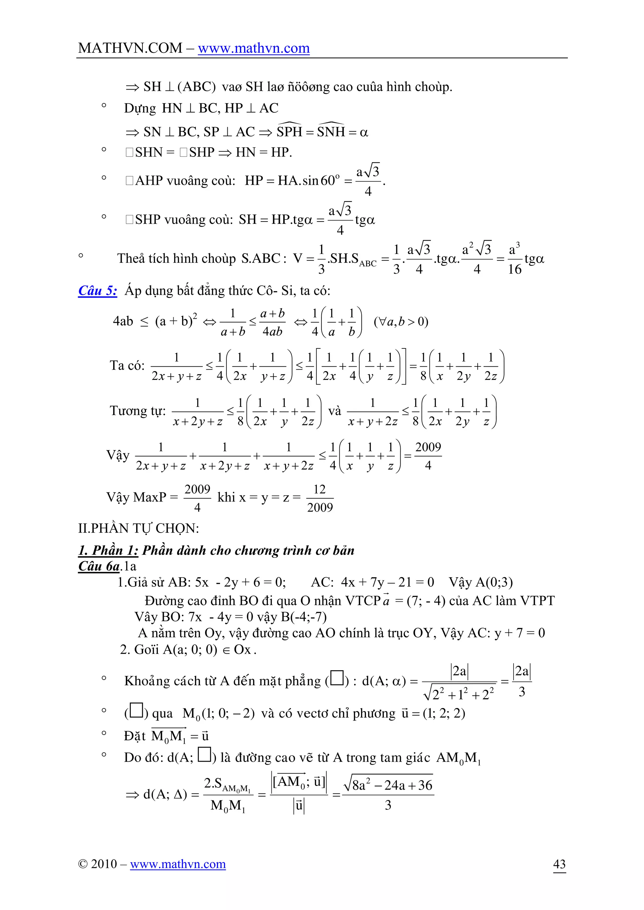 MATHVN.COM – www.mathvn.com
© 2010 – www.mathvn.com 43
SH (ABC)Þ ^ vaø SH laø ñöôøng cao cuûa hình choùp.
° Döïng HN BC, HP AC^ ^
· ·SN BC, SP AC SPH SNHÞ ^ ^ Þ = = a
° SHN = SHP Þ HN = HP.
° AHP vuoâng coù: o a 3
HP HA.sin60 .
4
= =
° SHP vuoâng coù:
a 3
SH HP.tg tg
4
= a = a
° Theå tích hình choùp
2 3
ABC
1 1 a 3 a 3 a
S.ABC : V .SH.S . .tg . tg
3 3 4 4 16
= = a = a
Câu 5: Áp dụng bất đẳng thức Cô- Si, ta có:
4ab ≤ (a + b)2 1
4
a b
a b ab
+
Û £
+
1 1 1
( , 0)
4
a b
a b
æ ö
Û + " >ç ÷
è ø
Ta có:
1 1 1 1 1 1 1 1 1 1 1 1 1
2 4 2 4 2 4 8 2 2x y z x y z x y z x y z
é ùæ ö æ ö æ ö
£ + £ + + = + +ê úç ÷ ç ÷ ç ÷
+ + +è ø è ø è øë û
Tương tự:
1 1 1 1 1
2 8 2 2x y z x y z
æ ö
£ + +ç ÷
+ + è ø
và
1 1 1 1 1
2 8 2 2x y z x y z
æ ö
£ + +ç ÷
+ + è ø
Vậy
1 1 1
2 2 2x y z x y z x y z
+ +
+ + + + + +
1 1 1 1 2009
4 4x y z
æ ö
£ + + =ç ÷
è ø
Vậy MaxP =
2009
4
khi x = y = z =
12
2009
II.PHẦN TỰ CHỌN:
1. Phần 1: Phần dành cho chương trình cơ bản
Câu 6a.1a
1.Giả sử AB: 5x - 2y + 6 = 0; AC: 4x + 7y – 21 = 0 Vậy A(0;3)
Đường cao đỉnh BO đi qua O nhận VTCPa
r
= (7; - 4) của AC làm VTPT
Vây BO: 7x - 4y = 0 vậy B(-4;-7)
A nằm trên Oy, vậy đường cao AO chính là trục OY, Vậy AC: y + 7 = 0
2. Goïi A(a; 0; 0) OxÎ .
° Khoaûng caùch töø A ñeán maët phaúng () :
2 2 2
2a 2a
d(A; )
32 1 2
a = =
+ +
° () qua 0M (1; 0; 2)- vaø coù vectô chæ phöông u (1; 2; 2)=
r
° Ñaët 0 1M M u=
uuuuuur r
° Do ñoù: d(A; ) laø ñöôøng cao veõ töø A trong tam giaùc 0 1AM M
0 1
2
0AM M
0 1
[AM ; u]2.S 8a 24a 36
d(A; )
M M u 3
- +
Þ D = = =
uuuuur r
r
 