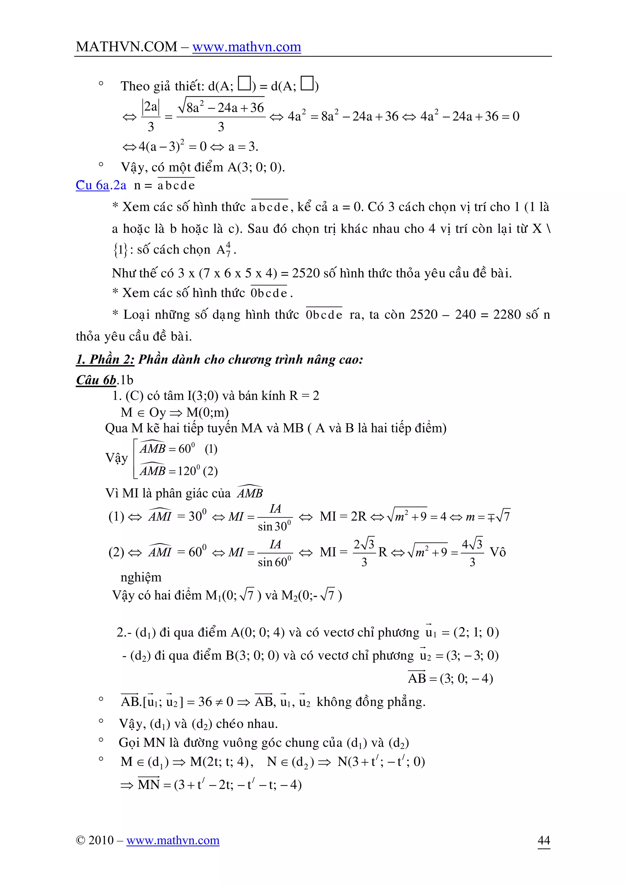 MATHVN.COM – www.mathvn.com
© 2010 – www.mathvn.com 44
° Theo giaû thieát: d(A; ) = d(A; )
2
2 2 2
2
2a 8a 24a 36
4a 8a 24a 36 4a 24a 36 0
3 3
4(a 3) 0 a 3.
- +
Û = Û = - + Û - + =
Û - = Û =
° Vaäy, coù moät ñieåm A(3; 0; 0).
Câu 6a.2a n = abcde
* Xem caùc soá hình thöùc abcde, keå caû a = 0. Coù 3 caùch choïn vò trí cho 1 (1 laø
a hoaëc laø b hoaëc laø c). Sau ñoù choïn trò khaùc nhau cho 4 vò trí coøn laïi töø X 
{ }1 : soá caùch choïn 4
7A .
Nhö theá coù 3 x (7 x 6 x 5 x 4) = 2520 soá hình thöùc thoûa yeâu caàu ñeà baøi.
* Xem caùc soá hình thöùc 0bcde .
* Loaïi nhöõng soá daïng hình thöùc 0bcde ra, ta coøn 2520 – 240 = 2280 soá n
thoûa yeâu caàu ñeà baøi.
1. Phần 2: Phần dành cho chương trình nâng cao:
Câu 6b.1b
1. (C) có tâm I(3;0) và bán kính R = 2
M Î Oy Þ M(0;m)
Qua M kẽ hai tiếp tuyến MA và MB ( A và B là hai tiếp điểm)
Vậy
·
·
0
0
60 (1)
120 (2)
AMB
AMB
é =
ê
ê =ë
Vì MI là phân giác của ·AMB
(1) Û ·AMI = 300
0
sin30
IA
MIÛ = Û MI = 2R Û 2
9 4 7m m+ = Û = m
(2) Û ·AMI = 600
0
sin 60
IA
MIÛ = Û MI =
2 3
3
R Û 2 4 3
9
3
m + = Vô
nghiệm
Vậy có hai điểm M1(0; 7 ) và M2(0;- 7 )
2.- (d1) ñi qua ñieåm A(0; 0; 4) vaø coù vectô chæ phöông 1u (2; 1; 0)=
r
- (d2) ñi qua ñieåm B(3; 0; 0) vaø coù vectô chæ phöông 2u (3; 3; 0)= -
r
AB (3; 0; 4)= -
uuur
° 1 2 1 2AB.[u ; u ] 36 0 AB, u , u= ¹ Þ
uuur r r uuur r r
khoâng ñoàng phaúng.
° Vaäy, (d1) vaø (d2) cheùo nhau.
° Goïi MN laø ñöôøng vuoâng goùc chung cuûa (d1) vaø (d2)
° 1M (d ) M(2t; t; 4)Î Þ , / /
2N (d ) N(3 t ; t ; 0)Î Þ + -
/ /
MN (3 t 2t; t t; 4)Þ = + - - - -
uuuur
 