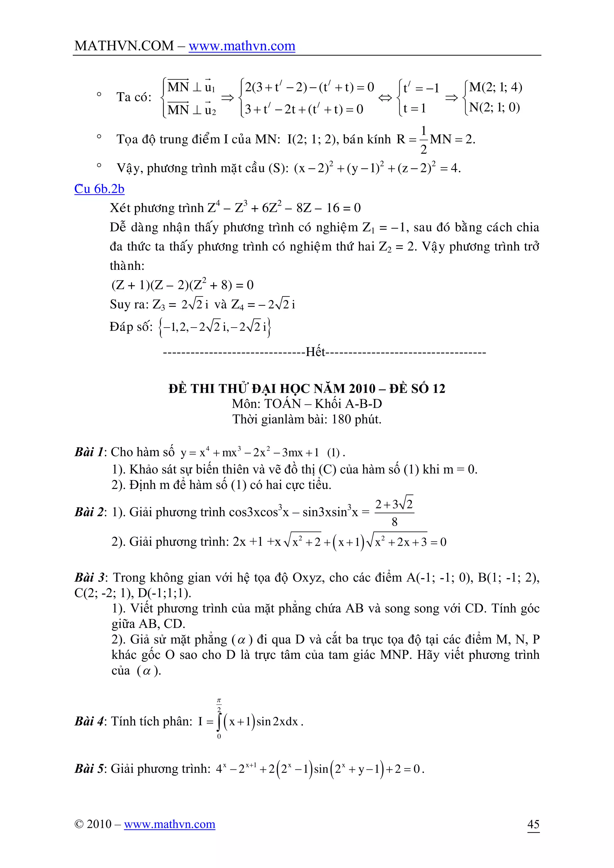 MATHVN.COM – www.mathvn.com
© 2010 – www.mathvn.com 45
° Ta coù:
/ / /
1
/ /
2
MN u 2(3 t 2) (t t) 0 M(2; 1; 4)t 1
N(2; 1; 0)t 13 t 2t (t t) 0MN u
ì ì^ + - - + = ì = - ìï ï
Þ Û Þí í í í
=+ - + + =^ îïï îîî
uuuur r
uuuur r
° Toïa ñoä trung ñieåm I cuûa MN: I(2; 1; 2), baùn kính
1
R MN 2.
2
= =
° Vaäy, phöông trình maët caàu (S): 2 2 2
(x 2) (y 1) (z 2) 4.- + - + - =
Câu 6b.2b
Xeùt phöông trình Z4
– Z3
+ 6Z2
– 8Z – 16 = 0
Deã daøng nhaän thaáy phöông trình coù nghieäm Z1 = –1, sau ñoù baèng caùch chia
ña thöùc ta thaáy phöông trình coù nghieäm thöù hai Z2 = 2. Vaäy phöông trình trôû
thaønh:
(Z + 1)(Z – 2)(Z2
+ 8) = 0
Suy ra: Z3 = 2 2 i vaø Z4 = –2 2 i
Ñaùp soá: { }- - -1,2, 2 2 i, 2 2 i
-------------------------------Hết-----------------------------------
ĐỀ THI THỬ ĐẠI HỌC NĂM 2010 – ĐỀ SỐ 12
Môn: TOÁN – Khối A-B-D
Thời gianlàm bài: 180 phút.
Bài 1: Cho hàm số 4 3 2
x 2x 3 x 1 (1)y x m m= + - - + .
1). Khảo sát sự biến thiên và vẽ đồ thị (C) của hàm số (1) khi m = 0.
2). Định m để hàm số (1) có hai cực tiểu.
Bài 2: 1). Giải phương trình cos3xcos3
x – sin3xsin3
x =
2 3 2
8
+
2). Giải phương trình: 2x +1 +x ( )2 2
2 1 2x 3 0x x x+ + + + + =
Bài 3: Trong không gian với hệ tọa độ Oxyz, cho các điểm A(-1; -1; 0), B(1; -1; 2),
C(2; -2; 1), D(-1;1;1).
1). Viết phương trình của mặt phẳng chứa AB và song song với CD. Tính góc
giữa AB, CD.
2). Giả sử mặt phẳng (a ) đi qua D và cắt ba trục tọa độ tại các điểm M, N, P
khác gốc O sao cho D là trực tâm của tam giác MNP. Hãy viết phương trình
của (a ).
Bài 4: Tính tích phân: ( )
2
0
1 sin2xdxI x
p
= +ò .
Bài 5: Giải phương trình: ( ) ( )1
4 2 2 2 1 sin 2 1 2 0x x x x
y+
- + - + - + = .
 