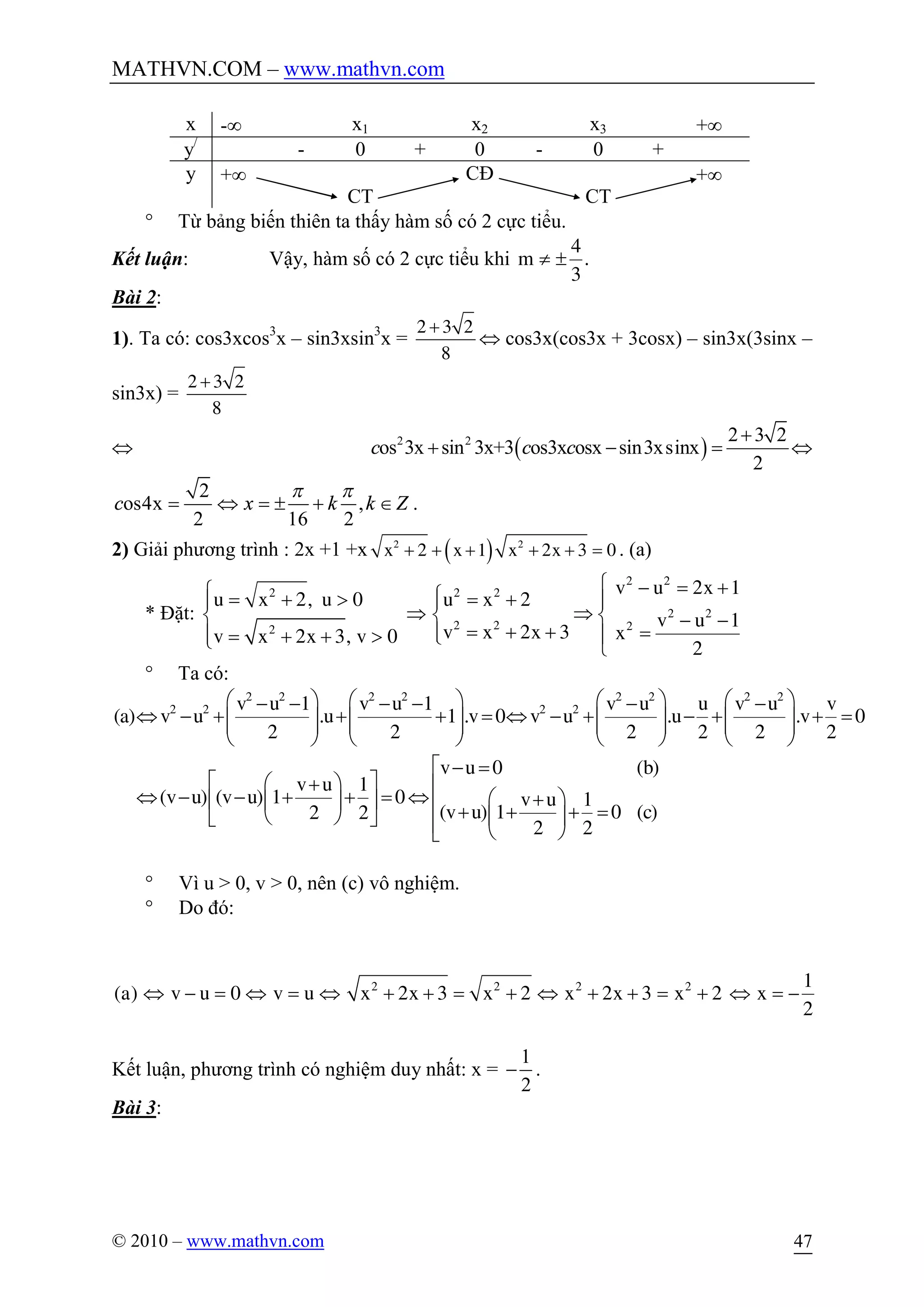MATHVN.COM – www.mathvn.com
© 2010 – www.mathvn.com 47
x -¥ x1 x2 x3 +¥
y/
- 0 + 0 - 0 +
y +¥
CT
CĐ
CT
+¥
° Từ bảng biến thiên ta thấy hàm số có 2 cực tiểu.
Kết luận: Vậy, hàm số có 2 cực tiểu khi
4
m .
3
¹ ±
Bài 2:
1). Ta có: cos3xcos3
x – sin3xsin3
x =
2 3 2
8
+
Û cos3x(cos3x + 3cosx) – sin3x(3sinx –
sin3x) =
2 3 2
8
+
Û ( )2 2 2 3 2
os 3x sin 3x+3 os3x osx sin3xsinx
2
c c c
+
+ - = Û
2
os4x ,
2 16 2
c x k k Z
p p
= Û = ± + Î .
2) Giải phương trình : 2x +1 +x ( )2 2
2 1 2x 3 0x x x+ + + + + = . (a)
* Đặt:
ì - = +ì ì= + > = +ï ï ï
Þ Þí í í - -
= + + =ïï ï= + + > îî î
2 2
2 2 2
2 2
2 2 22
v u 2x 1
u x 2, u 0 u x 2
v u 1
v x 2x 3 xv x 2x 3, v 0
2
° Ta có:
æ ö æ ö æ ö æ ö- - - - - -
Û - + + + = Û - + - + + =ç ÷ ç ÷ ç ÷ ç ÷ç ÷ ç ÷ ç ÷ ç ÷
è ø è ø è ø è ø
é - =
é ùæ ö+ ê
Û - - + + = Û æ ö+ê úç ÷ ê + + + =è ø ç ÷ë û ê è øë
2 2 2 2 2 2 2 2
2 2 2 2v u 1 v u 1 v u u v u v
(a) v u .u 1 .v 0 v u .u .v 0
2 2 2 2 2 2
v u 0 (b)
v u 1
(v u) (v u) 1 0 v u 1
(v u) 1 0 (c)2 2
2 2
° Vì u > 0, v > 0, nên (c) vô nghiệm.
° Do đó:
Û - = Û = Û + + = + Û + + = + Û = -2 2 2 2 1
(a) v u 0 v u x 2x 3 x 2 x 2x 3 x 2 x
2
Kết luận, phương trình có nghiệm duy nhất: x =
1
2
- .
Bài 3:
 
