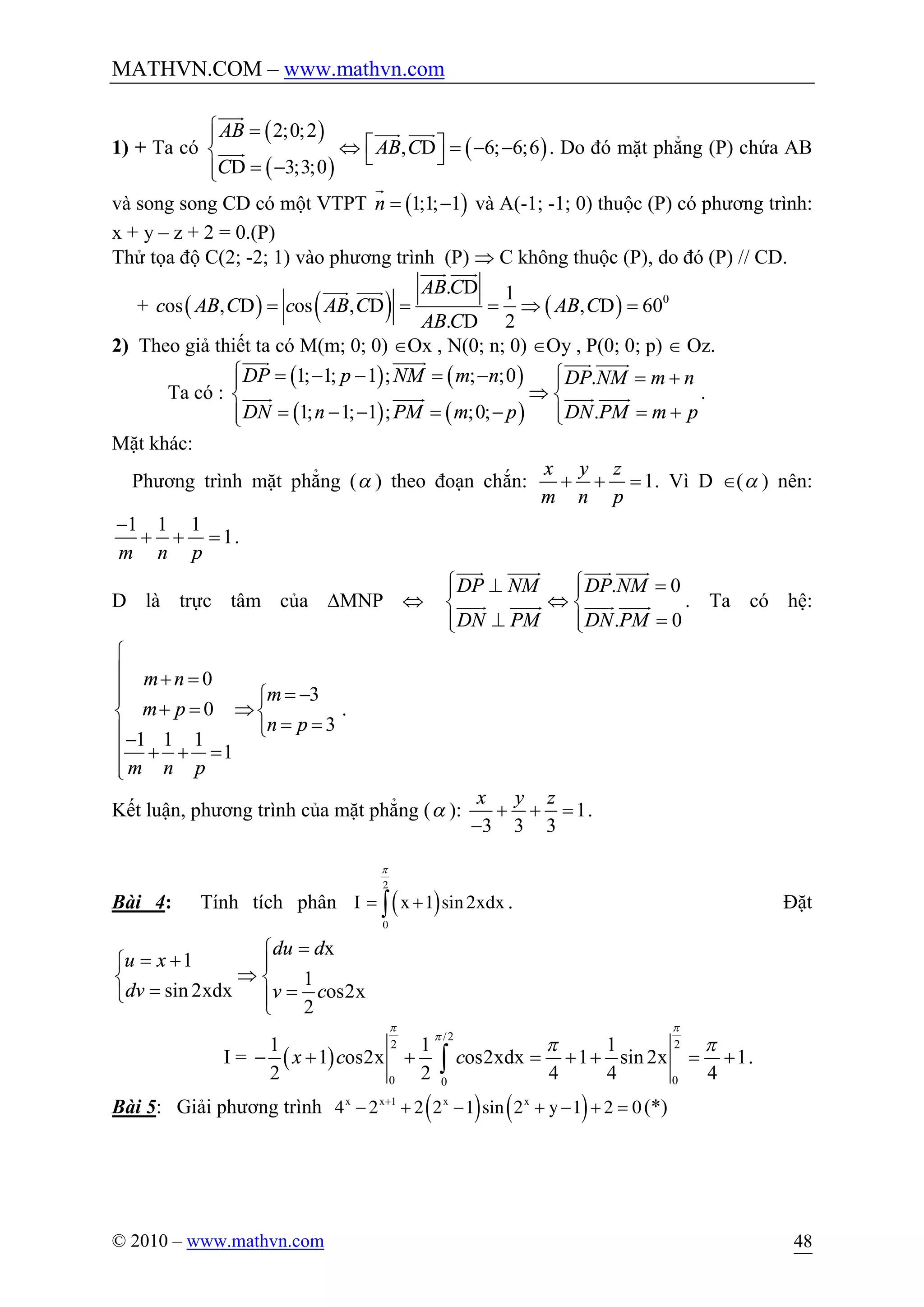 MATHVN.COM – www.mathvn.com
© 2010 – www.mathvn.com 48
1) + Ta có
( )
( )
( )
2;0;2
, D 6; 6;6
D 3;3;0
AB
AB C
C
ì =ï é ùÛ = - -í ë û= -ïî
uuur
uuur uuur
uuur . Do đó mặt phẳng (P) chứa AB
và song song CD có một VTPT ( )1;1; 1n = -
r
và A(-1; -1; 0) thuộc (P) có phương trình:
x + y – z + 2 = 0.(P)
Thử tọa độ C(2; -2; 1) vào phương trình (P) Þ C không thuộc (P), do đó (P) // CD.
+ ( ) ( ) ( ) 0
. D 1
os , D os , D , D 60
. D 2
AB C
c AB C c AB C AB C
AB C
= = = Þ =
uuur uuur
uuur uuur
2) Theo giả thiết ta có M(m; 0; 0) ÎOx , N(0; n; 0) ÎOy , P(0; 0; p) Î Oz.
Ta có :
( ) ( )
( ) ( )
1; 1; 1 ; ; ;0 .
1; 1; 1 ; ;0; .
DP p NM m n DP NM m n
DN n PM m p DN PM m p
ì ì= - - = - = +ï ï
Þí í
= - - = - = +ïï îî
uuur uuuur uuur uuuur
uuur uuuur uuur uuuur .
Mặt khác:
Phương trình mặt phẳng (a ) theo đoạn chắn: 1
x y z
m n p
+ + = . Vì D Î(a ) nên:
1 1 1
1
m n p
-
+ + = .
D là trực tâm của DMNP Û
. 0
. 0
DP NM DP NM
DN PM DN PM
ì ì^ =ï ï
Ûí í
^ =ï ïî î
uuur uuuur uuur uuuur
uuur uuuur uuur uuuur . Ta có hệ:
0
3
0
3
1 1 1
1
m n
m
m p
n p
m n p
ì
ï + =
ï = -ìï
+ = Þí í
= =îï-
ï + + =
ïî
.
Kết luận, phương trình của mặt phẳng (a ): 1
3 3 3
x y z
+ + =
-
.
Bài 4: Tính tích phân ( )
2
0
1 sin2xdxI x
p
= +ò . Đặt
x
1
1
sin 2xdx os2x
2
du d
u x
dv v c
=ì
= +ì ï
Þí í
= =î ïî
I = ( )
/2
2 2
0 00
1 1 1
1 os2x os2xdx 1 sin 2x 1
2 2 4 4 4
x c c
p p
p
p p
- + + = + + = +ò .
Bài 5: Giải phương trình ( ) ( )1
4 2 2 2 1 sin 2 1 2 0x x x x
y+
- + - + - + = (*)
 