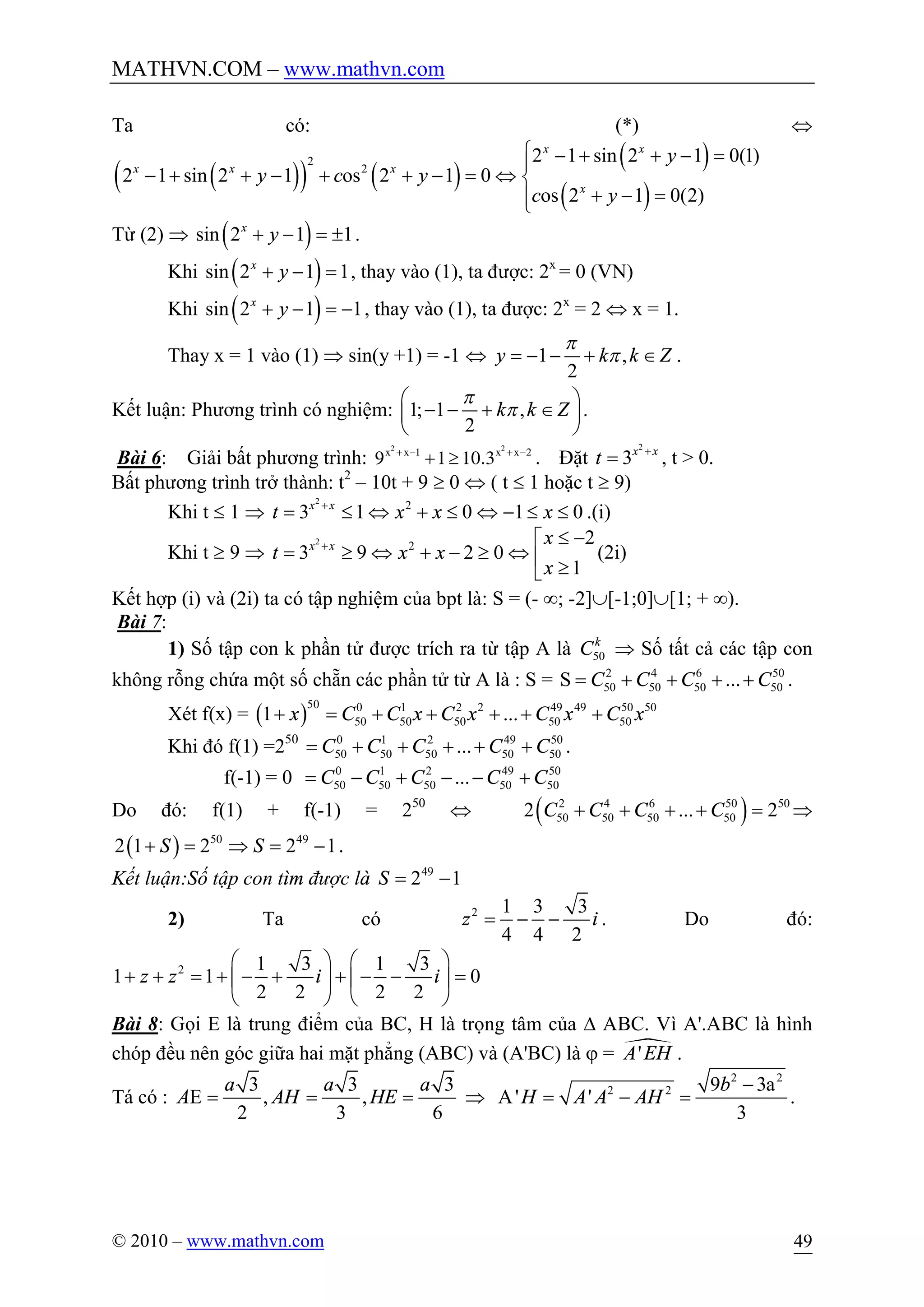MATHVN.COM – www.mathvn.com
© 2010 – www.mathvn.com 49
Ta có: (*) Û
( )( ) ( )
( )
( )
2
2
2 1 sin 2 1 0(1)
2 1 sin 2 1 os 2 1 0
os 2 1 0(2)
x x
x x x
x
y
y c y
c y
ì - + + - =ï
- + + - + + - = Û í
+ - =ïî
Từ (2) Þ ( )sin 2 1 1x
y+ - = ± .
Khi ( )sin 2 1 1x
y+ - = , thay vào (1), ta được: 2x
= 0 (VN)
Khi ( )sin 2 1 1x
y+ - = - , thay vào (1), ta được: 2x
= 2 Û x = 1.
Thay x = 1 vào (1) Þ sin(y +1) = -1 Û 1 ,
2
y k k Z
p
p= - - + Î .
Kết luận: Phương trình có nghiệm: 1; 1 ,
2
k k Z
p
p
æ ö
- - + Îç ÷
è ø
.
Bài 6: Giải bất phương trình:
2 2
1 2
9 1 10.3x x x x+ - + -
+ ³ . Đặt
2
3x x
t +
= , t > 0.
Bất phương trình trở thành: t2
– 10t + 9 ³ 0 Û ( t £ 1 hoặc t ³ 9)
Khi t £ 1 Þ
2
2
3 1 0 1 0x x
t x x x+
= £ Û + £ Û - £ £ .(i)
Khi t ³ 9 Þ
2
2 2
3 9 2 0
1
x x x
t x x
x
+ £ -é
= ³ Û + - ³ Û ê ³ë
(2i)
Kết hợp (i) và (2i) ta có tập nghiệm của bpt là: S = (- ¥; -2]È[-1;0]È[1; + ¥).
Bài 7:
1) Số tập con k phần tử được trích ra từ tập A là 50
k
C Þ Số tất cả các tập con
không rỗng chứa một số chẵn các phần tử từ A là : S = 2 4 6 50
50 50 50 50S ...C C C C= + + + + .
Xét f(x) = ( )
50 0 1 2 2 49 49 50 50
50 50 50 50 501 ...x C C x C x C x C x+ = + + + + +
Khi đó f(1) =250 0 1 2 49 50
50 50 50 50 50...C C C C C= + + + + + .
f(-1) = 0 0 1 2 49 50
50 50 50 50 50...C C C C C= - + - - +
Do đó: f(1) + f(-1) = 250
Û ( )2 4 6 50 50
50 50 50 502 ... 2C C C C+ + + + = Þ
( ) 50 49
2 1 2 2 1S S+ = Þ = - .
Kết luận:Số tập con tìm được là 49
2 1S = -
2) Ta có 2 1 3 3
4 4 2
z i= - - . Do đó:
2 1 3 1 3
1 1 0
2 2 2 2
z z i i
æ ö æ ö
+ + = + - + + - - =ç ÷ ç ÷
è ø è ø
Bài 8: Gọi E là trung điểm của BC, H là trọng tâm của D ABC. Vì A'.ABC là hình
chóp đều nên góc giữa hai mặt phẳng (ABC) và (A'BC) là j = ·'A EH .
Tá có :
3 3 3
E , ,
2 3 6
a a a
A AH HE= = = Þ
2 2
2 2 9 3a
A' '
3
b
H A A AH
-
= - = .
 
