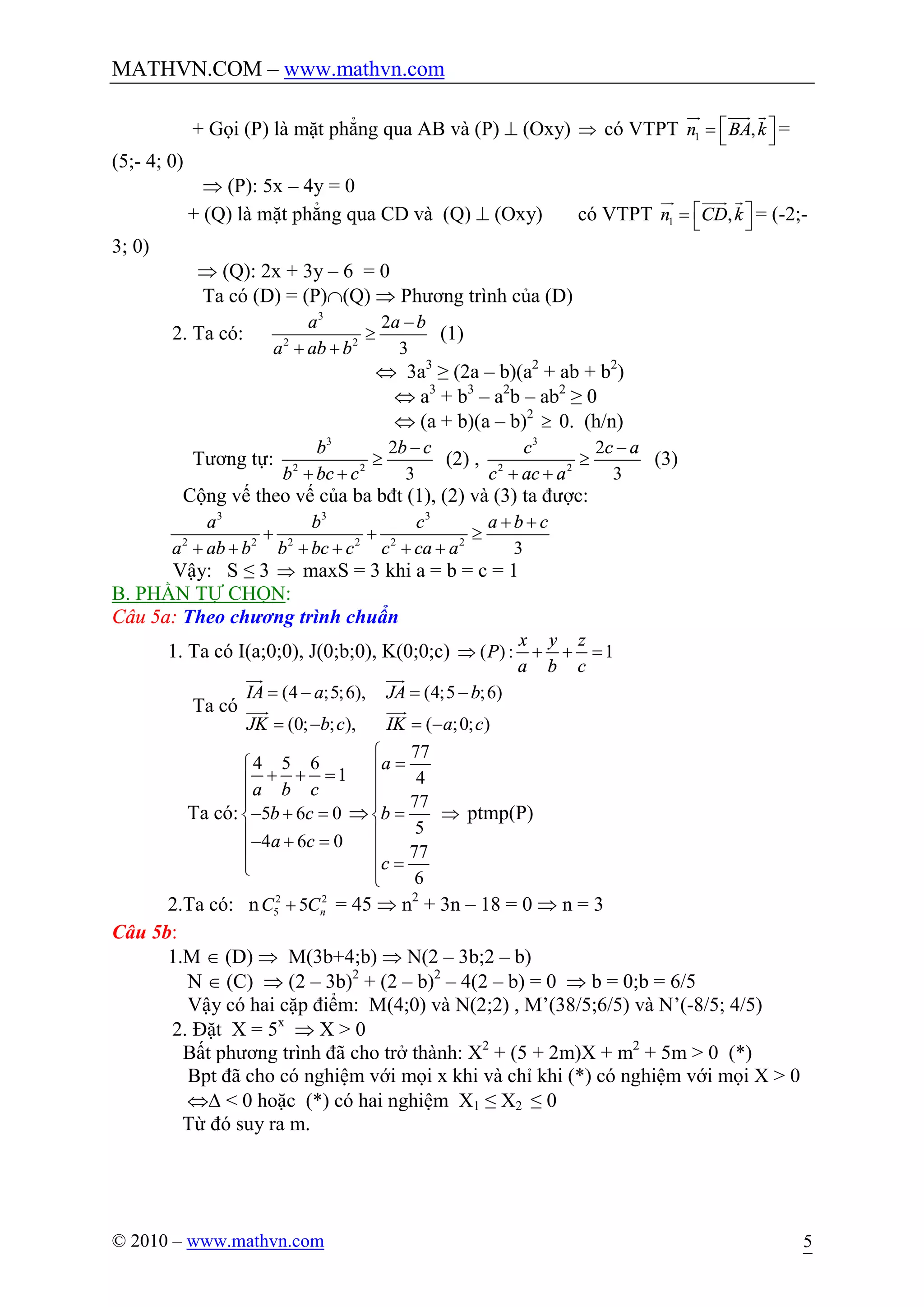 MATHVN.COM – www.mathvn.com
© 2010 – www.mathvn.com 5
+ Gọi (P) là mặt phẳng qua AB và (P) ^ (Oxy) Þ có VTPT 1 ,n BA ké ù= ë û
ur uuur r
=
(5;- 4; 0)
Þ (P): 5x – 4y = 0
+ (Q) là mặt phẳng qua CD và (Q) ^ (Oxy) có VTPT 1 ,n CD ké ù= ë û
ur uuur r
= (-2;-
3; 0)
Þ (Q): 2x + 3y – 6 = 0
Ta có (D) = (P)Ç(Q) Þ Phương trình của (D)
2. Ta có:
3
2 2
2
3
a a b
a ab b
-
³
+ +
(1)
Û 3a3
≥ (2a – b)(a2
+ ab + b2
)
Û a3
+ b3
– a2
b – ab2
≥ 0
Û (a + b)(a – b)2
³ 0. (h/n)
Tương tự:
3
2 2
2
3
b b c
b bc c
-
³
+ +
(2) ,
3
2 2
2
3
c c a
c ac a
-
³
+ +
(3)
Cộng vế theo vế của ba bđt (1), (2) và (3) ta được:
3 3 3
2 2 2 2 2 2
3
a b c a b c
a ab b b bc c c ca a
+ +
+ + ³
+ + + + + +
Vậy: S ≤ 3 Þ maxS = 3 khi a = b = c = 1
B. PHẦN TỰ CHỌN:
Câu 5a: Theo chương trình chuẩn
1. Ta có I(a;0;0), J(0;b;0), K(0;0;c) ( ) : 1
x y z
P
a b c
Þ + + =
Ta có
(4 ;5;6), (4;5 ;6)
(0; ; ), ( ;0; )
IA a JA b
JK b c IK a c
= - = -
= - = -
uur uur
uuur uur
Ta có:
4 5 6
1
5 6 0
4 6 0
a b c
b c
a c
ì
+ + =ï
ï
- + =í
ï- + =
ï
î
Þ
77
4
77
5
77
6
a
b
c
ì
=ï
ï
ï
=í
ï
ï
=ï
î
Þ ptmp(P)
2.Ta có: n 2 2
5 5 nC C+ = 45 Þ n2
+ 3n – 18 = 0 Þ n = 3
Câu 5b:
1.M Î (D) Þ M(3b+4;b) Þ N(2 – 3b;2 – b)
N Î (C) Þ (2 – 3b)2
+ (2 – b)2
– 4(2 – b) = 0 Þ b = 0;b = 6/5
Vậy có hai cặp điểm: M(4;0) và N(2;2) , M’(38/5;6/5) và N’(-8/5; 4/5)
2. Đặt X = 5x
Þ X > 0
Bất phương trình đã cho trở thành: X2
+ (5 + 2m)X + m2
+ 5m > 0 (*)
Bpt đã cho có nghiệm với mọi x khi và chỉ khi (*) có nghiệm với mọi X > 0
ÛD < 0 hoặc (*) có hai nghiệm X1 ≤ X2 ≤ 0
Từ đó suy ra m.
 