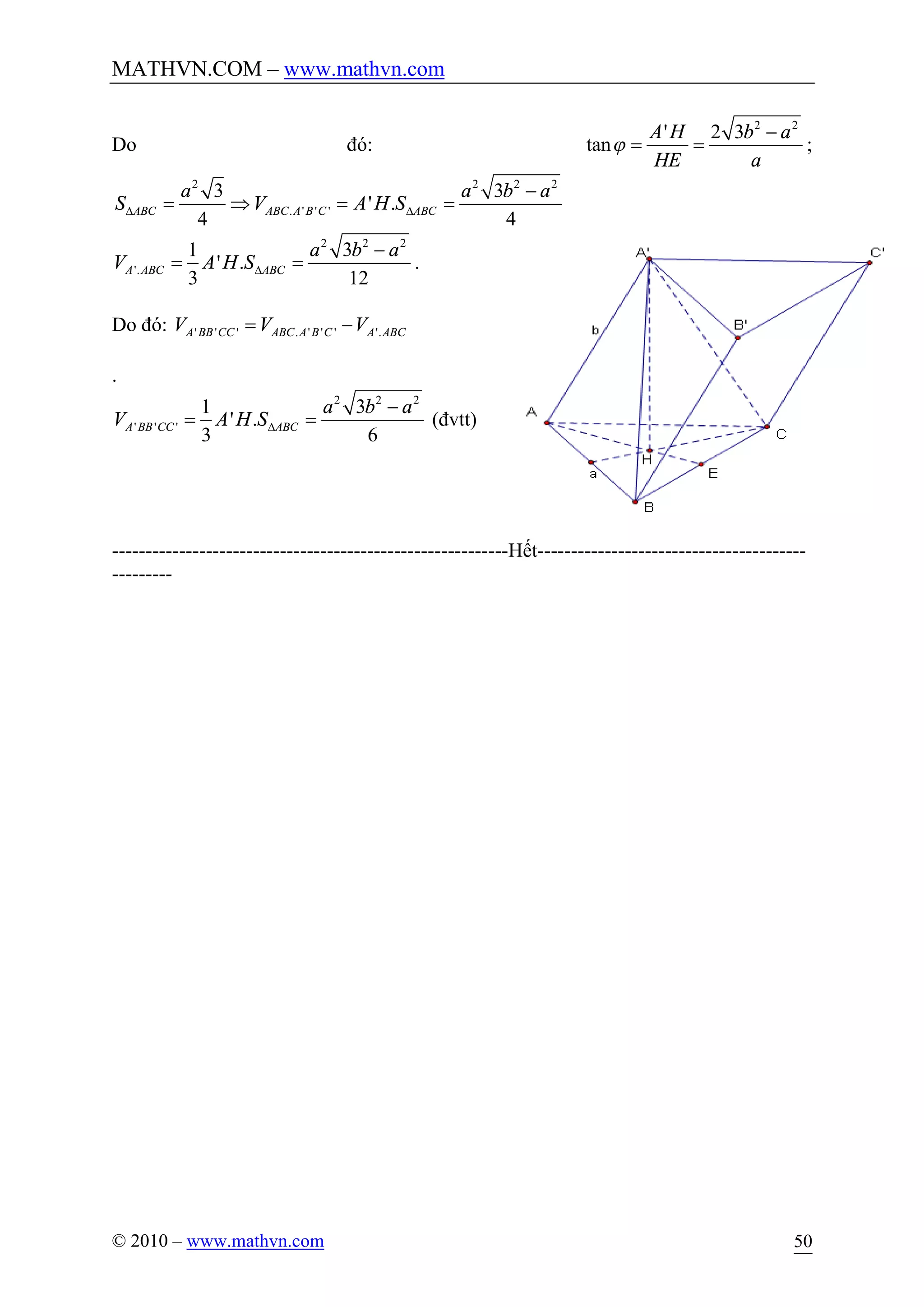MATHVN.COM – www.mathvn.com
© 2010 – www.mathvn.com 50
Do đó:
2 2
' 2 3
tan
A H b a
HE a
j
-
= = ;
2 2 2 2
. ' ' '
3 3
' .
4 4
ABC ABC A B C ABC
a a b a
S V A H SD D
-
= Þ = =
2 2 2
'.
1 3
' .
3 12
A ABC ABC
a b a
V A H SD
-
= = .
Do đó: ' ' ' . ' ' ' '.A BB CC ABC A B C A ABCV V V= -
.
2 2 2
' ' '
1 3
' .
3 6
A BB CC ABC
a b a
V A H SD
-
= = (đvtt)
-----------------------------------------------------------Hết----------------------------------------
---------
 