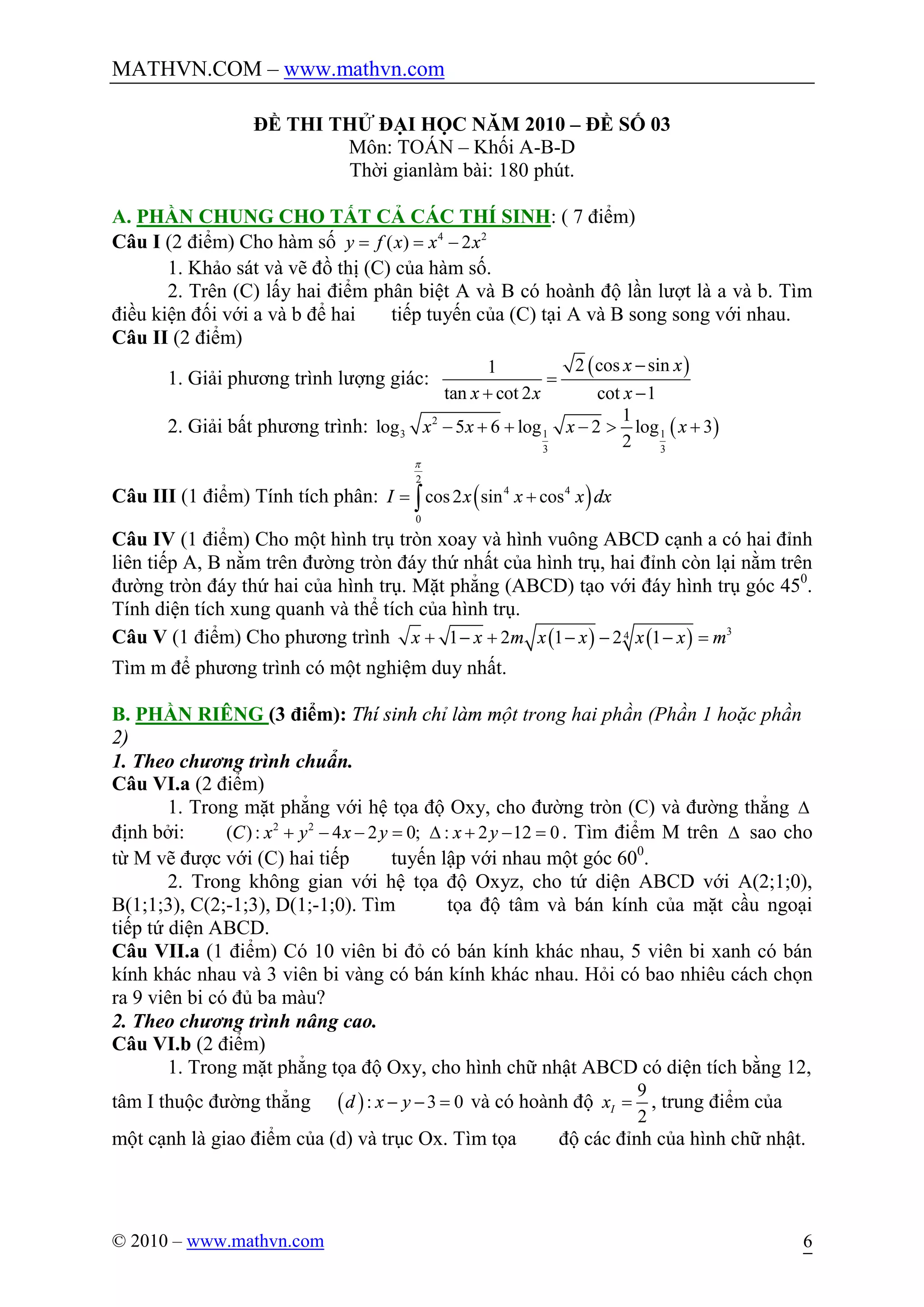 MATHVN.COM – www.mathvn.com
© 2010 – www.mathvn.com 6
ĐỀ THI THỬ ĐẠI HỌC NĂM 2010 – ĐỀ SỐ 03
Môn: TOÁN – Khối A-B-D
Thời gianlàm bài: 180 phút.
A. PHẦN CHUNG CHO TẤT CẢ CÁC THÍ SINH: ( 7 điểm)
Câu I (2 điểm) Cho hàm số 4 2
( ) 2y f x x x= = -
1. Khảo sát và vẽ đồ thị (C) của hàm số.
2. Trên (C) lấy hai điểm phân biệt A và B có hoành độ lần lượt là a và b. Tìm
điều kiện đối với a và b để hai tiếp tuyến của (C) tại A và B song song với nhau.
Câu II (2 điểm)
1. Giải phương trình lượng giác:
( )2 cos sin1
tan cot 2 cot 1
x x
x x x
-
=
+ -
2. Giải bất phương trình: ( )2
3 1 1
3 3
1
log 5 6 log 2 log 3
2
x x x x- + + - > +
Câu III (1 điểm) Tính tích phân: ( )
2
4 4
0
cos2 sin cosI x x x dx
p
= +ò
Câu IV (1 điểm) Cho một hình trụ tròn xoay và hình vuông ABCD cạnh a có hai đỉnh
liên tiếp A, B nằm trên đường tròn đáy thứ nhất của hình trụ, hai đỉnh còn lại nằm trên
đường tròn đáy thứ hai của hình trụ. Mặt phẳng (ABCD) tạo với đáy hình trụ góc 450
.
Tính diện tích xung quanh và thể tích của hình trụ.
Câu V (1 điểm) Cho phương trình ( ) ( ) 341 2 1 2 1x x m x x x x m+ - + - - - =
Tìm m để phương trình có một nghiệm duy nhất.
B. PHẦN RIÊNG (3 điểm): Thí sinh chỉ làm một trong hai phần (Phần 1 hoặc phần
2)
1. Theo chương trình chuẩn.
Câu VI.a (2 điểm)
1. Trong mặt phẳng với hệ tọa độ Oxy, cho đường tròn (C) và đường thẳng D
định bởi: 2 2
( ): 4 2 0; : 2 12 0C x y x y x y+ - - = D + - = . Tìm điểm M trên D sao cho
từ M vẽ được với (C) hai tiếp tuyến lập với nhau một góc 600
.
2. Trong không gian với hệ tọa độ Oxyz, cho tứ diện ABCD với A(2;1;0),
B(1;1;3), C(2;-1;3), D(1;-1;0). Tìm tọa độ tâm và bán kính của mặt cầu ngoại
tiếp tứ diện ABCD.
Câu VII.a (1 điểm) Có 10 viên bi đỏ có bán kính khác nhau, 5 viên bi xanh có bán
kính khác nhau và 3 viên bi vàng có bán kính khác nhau. Hỏi có bao nhiêu cách chọn
ra 9 viên bi có đủ ba màu?
2. Theo chương trình nâng cao.
Câu VI.b (2 điểm)
1. Trong mặt phẳng tọa độ Oxy, cho hình chữ nhật ABCD có diện tích bằng 12,
tâm I thuộc đường thẳng ( ): 3 0d x y- - = và có hoành độ
9
2
Ix = , trung điểm của
một cạnh là giao điểm của (d) và trục Ox. Tìm tọa độ các đỉnh của hình chữ nhật.
 
