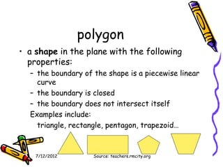 polygon
• a shape in the plane with the following
  properties:
  – the boundary of the shape is a piecewise linear
    curve
  – the boundary is closed
  – the boundary does not intersect itself
  Examples include:
    triangle, rectangle, pentagon, trapezoid…



    7/12/2012       Source: teachers.rmcity.org
 
