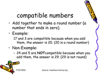compatible numbers
• Add together to make a round number (a
  number that ends in zero).
• Example:
  17 and 3 are compatible because when you add
    them, the answer is 20. (20 is a round number)
• Non-Example:
  – 24 and 5 are NOTcompatible because when you
    add them, the answer is 29. (29 is not round)


   7/12/2012        Source: teachers.rmcity.org
 
