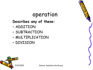operation
Describes any of these:
– ADDITION
– SUBTRACTION
– MULTIPLICATION
– DIVISION




 7/12/2012     Source: teachers.rmcity.org
 