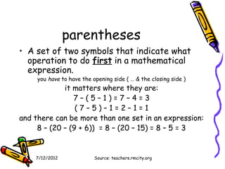 parentheses
• A set of two symbols that indicate what
  operation to do first in a mathematical
  expression.
     you have to have the opening side ( … & the closing side )
             it matters where they are:
                7–(5–1)=7–4=3
                 (7–5)–1=2–1=1
and there can be more than one set in an expression:
     8 – (20 – (9 + 6)) = 8 – (20 – 15) = 8 – 5 = 3


    7/12/2012              Source: teachers.rmcity.org
 