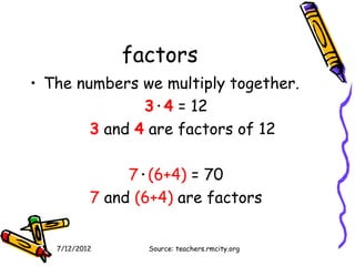 factors
• The numbers we multiply together.
               3·4 = 12
        3 and 4 are factors of 12

                7·(6+4) = 70
           7 and (6+4) are factors


   7/12/2012      Source: teachers.rmcity.org
 