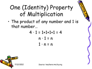 One (Identity) Property
    of Multiplication
• The product of any number and 1 is
  that number…
          4 · 1 = 1+1+1+1 = 4
                n·1=n
                1·n=n



   7/12/2012   Source: teachers.rmcity.org
 